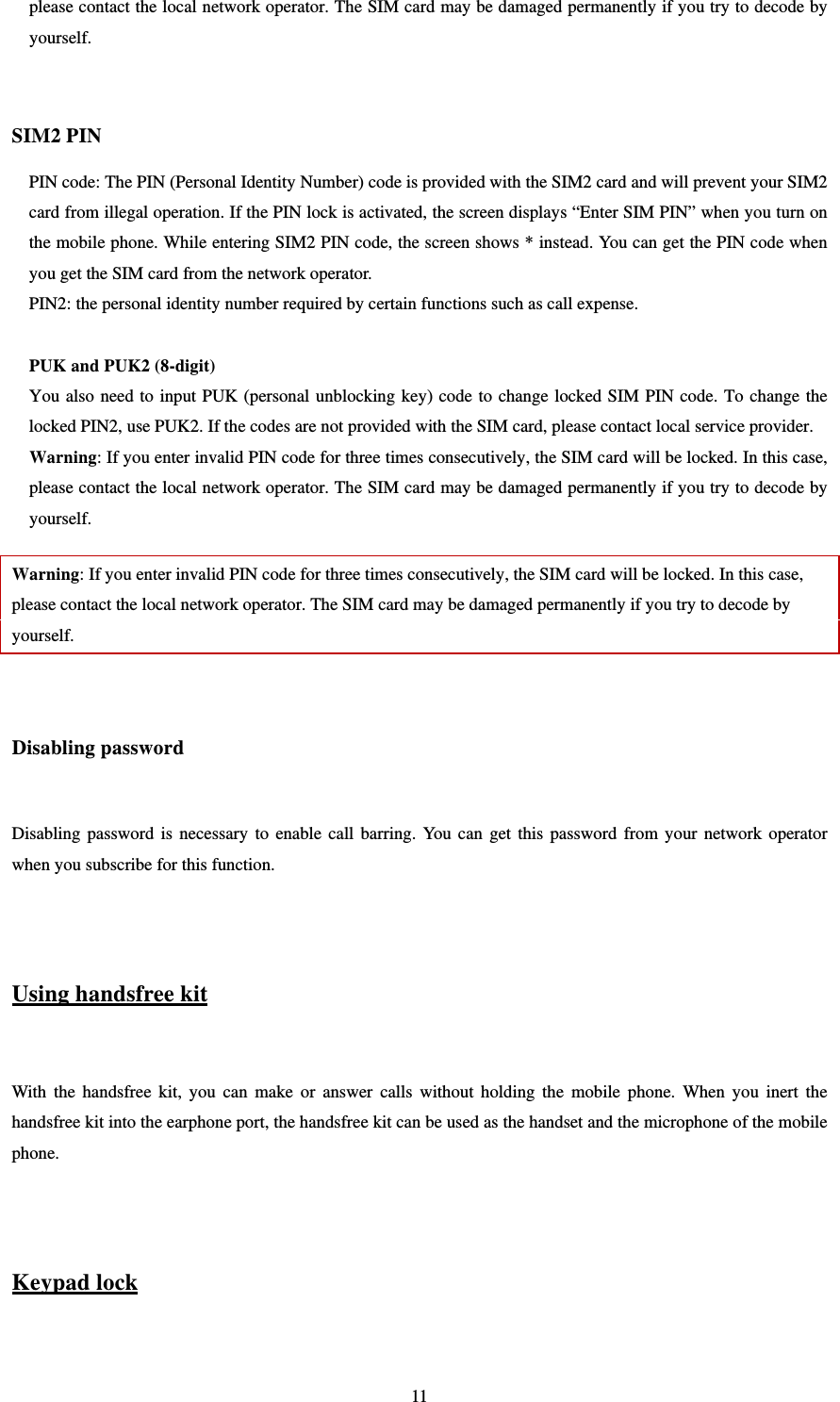   11please contact the local network operator. The SIM card may be damaged permanently if you try to decode by yourself.   SIM2 PIN PIN code: The PIN (Personal Identity Number) code is provided with the SIM2 card and will prevent your SIM2 card from illegal operation. If the PIN lock is activated, the screen displays “Enter SIM PIN” when you turn on the mobile phone. While entering SIM2 PIN code, the screen shows * instead. You can get the PIN code when you get the SIM card from the network operator.   PIN2: the personal identity number required by certain functions such as call expense.    PUK and PUK2 (8-digit) You also need to input PUK (personal unblocking key) code to change locked SIM PIN code. To change the locked PIN2, use PUK2. If the codes are not provided with the SIM card, please contact local service provider.   Warning: If you enter invalid PIN code for three times consecutively, the SIM card will be locked. In this case, please contact the local network operator. The SIM card may be damaged permanently if you try to decode by yourself.   Warning: If you enter invalid PIN code for three times consecutively, the SIM card will be locked. In this case, please contact the local network operator. The SIM card may be damaged permanently if you try to decode by yourself.   Disabling password  Disabling password is necessary to enable call barring. You can get this password from your network operator when you subscribe for this function.     Using handsfree kit  With the handsfree kit, you can make or answer calls without holding the mobile phone. When you inert the handsfree kit into the earphone port, the handsfree kit can be used as the handset and the microphone of the mobile phone.    Keypad lock  
