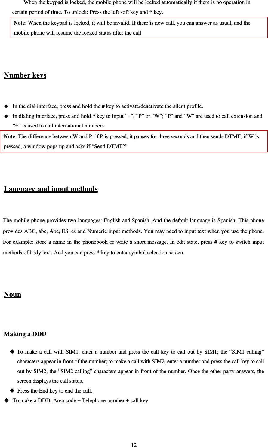   12When the keypad is locked, the mobile phone will be locked automatically if there is no operation in certain period of time. To unlock: Press the left soft key and * key. Note: When the keypad is locked, it will be invalid. If there is new call, you can answer as usual, and the mobile phone will resume the locked status after the call   Number keys   In the dial interface, press and hold the # key to activate/deactivate the silent profile.    In dialing interface, press and hold * key to input “+”, “P” or “W”; “P” and “W” are used to call extension and “+” is used to call international numbers.   Note: The difference between W and P: if P is pressed, it pauses for three seconds and then sends DTMF; if W is pressed, a window pops up and asks if “Send DTMF?”     Language and input methods  The mobile phone provides two languages: English and Spanish. And the default language is Spanish. This phone provides ABC, abc, Abc, ES, es and Numeric input methods. You may need to input text when you use the phone. For example: store a name in the phonebook or write a short message. In edit state, press # key to switch input methods of body text. And you can press * key to enter symbol selection screen.   Noun  Making a DDD  To make a call with SIM1, enter a number and press the call key to call out by SIM1; the “SIM1 calling” characters appear in front of the number; to make a call with SIM2, enter a number and press the call key to call out by SIM2; the “SIM2 calling” characters appear in front of the number. Once the other party answers, the screen displays the call status.    Press the End key to end the call.    To make a DDD: Area code + Telephone number + call key   