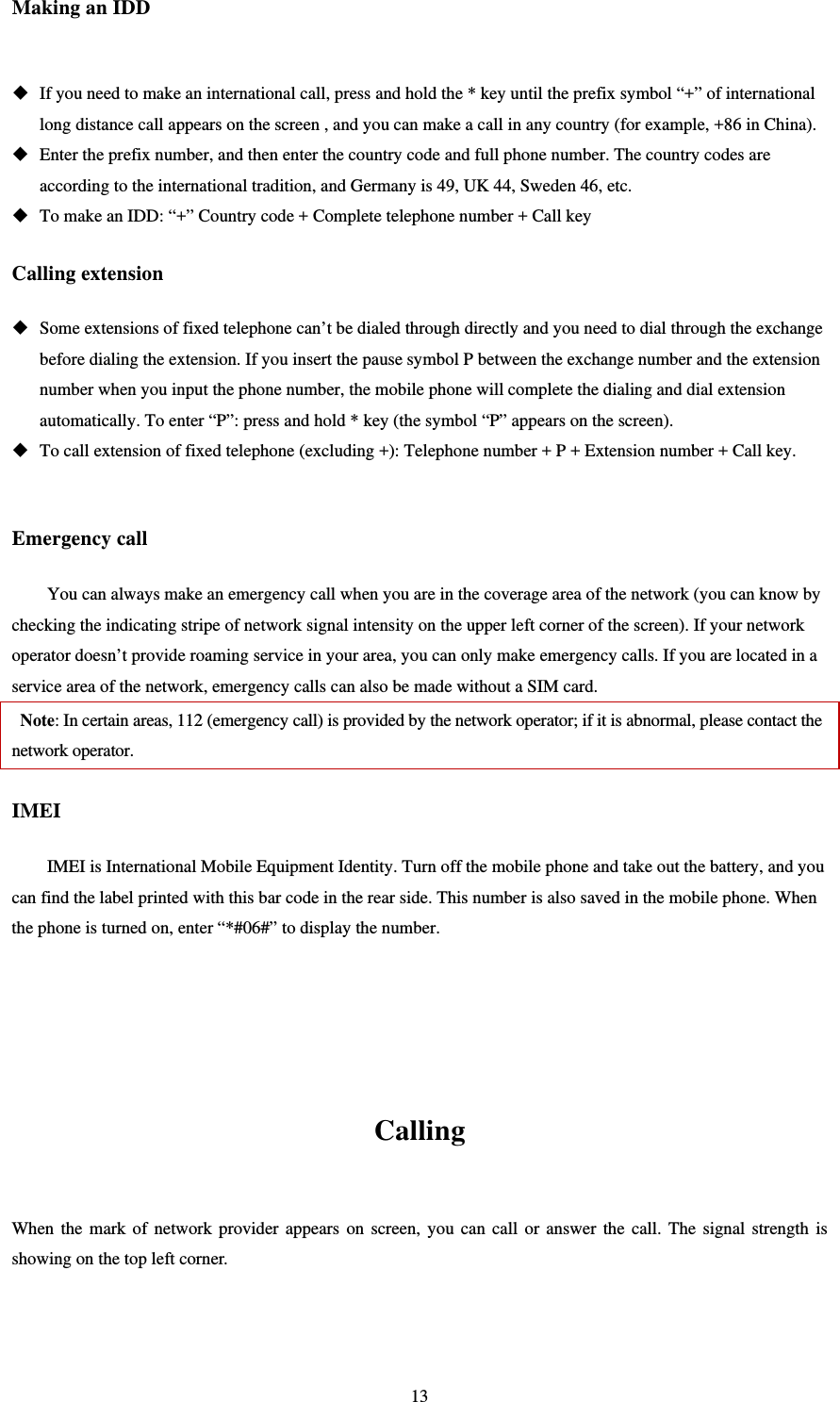   13Making an IDD   If you need to make an international call, press and hold the * key until the prefix symbol “+” of international long distance call appears on the screen , and you can make a call in any country (for example, +86 in China).    Enter the prefix number, and then enter the country code and full phone number. The country codes are according to the international tradition, and Germany is 49, UK 44, Sweden 46, etc.    To make an IDD: “+” Country code + Complete telephone number + Call key Calling extension  Some extensions of fixed telephone can’t be dialed through directly and you need to dial through the exchange before dialing the extension. If you insert the pause symbol P between the exchange number and the extension number when you input the phone number, the mobile phone will complete the dialing and dial extension automatically. To enter “P”: press and hold * key (the symbol “P” appears on the screen).    To call extension of fixed telephone (excluding +): Telephone number + P + Extension number + Call key.                                                                                                  Emergency call You can always make an emergency call when you are in the coverage area of the network (you can know by checking the indicating stripe of network signal intensity on the upper left corner of the screen). If your network operator doesn’t provide roaming service in your area, you can only make emergency calls. If you are located in a service area of the network, emergency calls can also be made without a SIM card.    Note: In certain areas, 112 (emergency call) is provided by the network operator; if it is abnormal, please contact the network operator.   IMEI IMEI is International Mobile Equipment Identity. Turn off the mobile phone and take out the battery, and you can find the label printed with this bar code in the rear side. This number is also saved in the mobile phone. When the phone is turned on, enter “*#06#” to display the number.        Calling  When the mark of network provider appears on screen, you can call or answer the call. The signal strength is showing on the top left corner.     