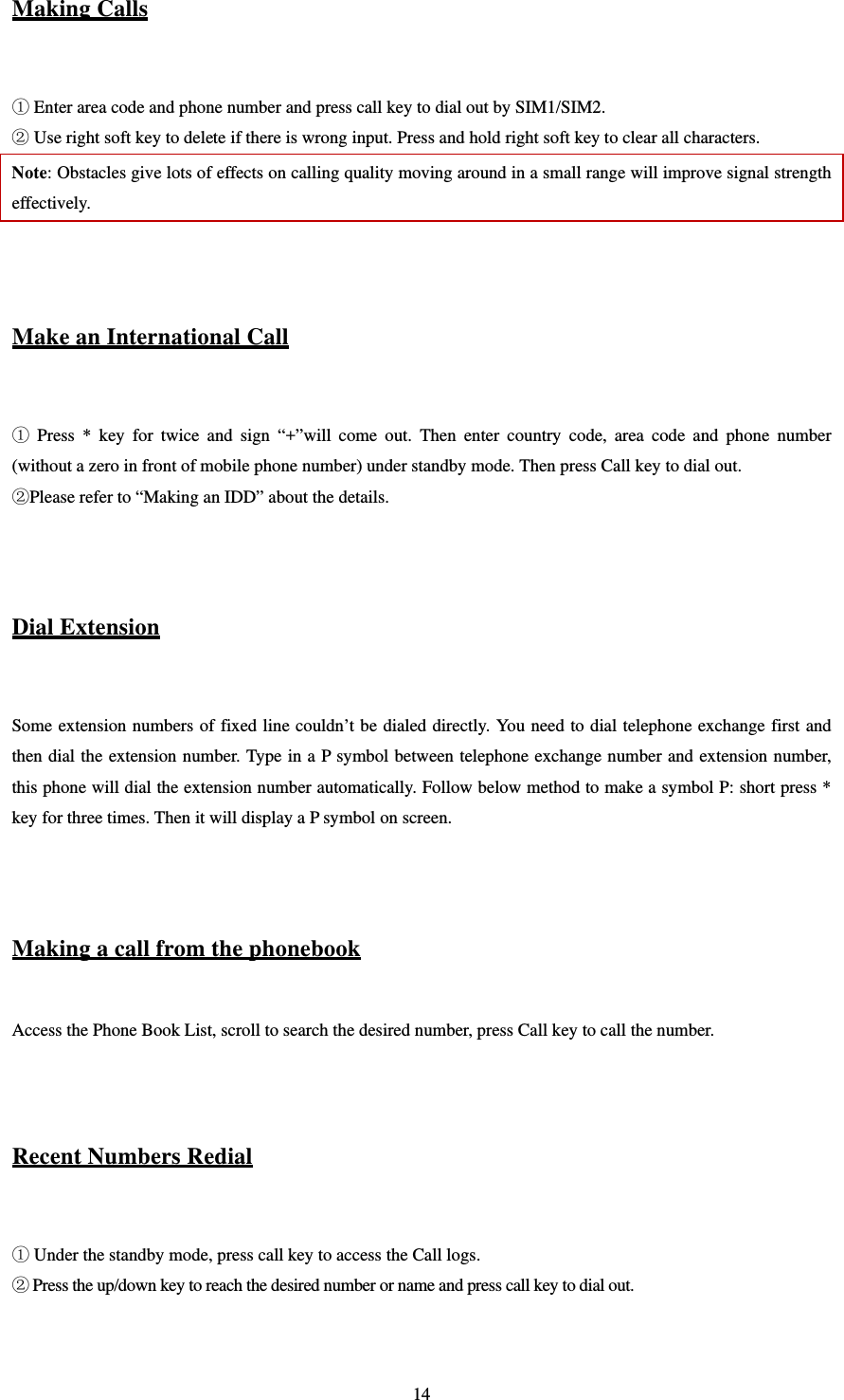   14Making Calls   Enter area code and phone number and press call key to dial out by SIM1/SIM2.  Use right soft key to delete if there is wrong input. Press and hold right soft key to clear all characters. Note: Obstacles give lots of effects on calling quality moving around in a small range will improve signal strength effectively.   Make an International Call   Press * key for twice and sign “+”will come out. Then enter country code, area code and phone number (without a zero in front of mobile phone number) under standby mode. Then press Call key to dial out. Please refer to “Making an IDD” about the details.   Dial Extension  Some extension numbers of fixed line couldn’t be dialed directly. You need to dial telephone exchange first and then dial the extension number. Type in a P symbol between telephone exchange number and extension number, this phone will dial the extension number automatically. Follow below method to make a symbol P: short press * key for three times. Then it will display a P symbol on screen.   Making a call from the phonebook  Access the Phone Book List, scroll to search the desired number, press Call key to call the number.   Recent Numbers Redial   Under the standby mode, press call key to access the Call logs.    Press the up/down key to reach the desired number or name and press call key to dial out.     