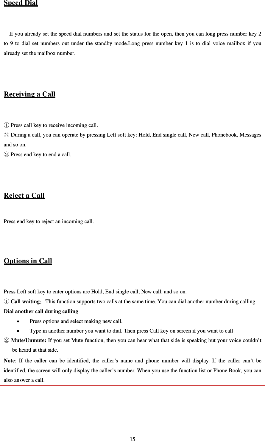   15Speed Dial  If you already set the speed dial numbers and set the status for the open, then you can long press number key 2 to 9 to dial set numbers out under the standby mode.Long press number key 1 is to dial voice mailbox if you already set the mailbox number.   Receiving a Call   Press call key to receive incoming call.  During a call, you can operate by pressing Left soft key: Hold, End single call, New call, Phonebook, Messages and so on.  Press end key to end a call.   Reject a Call  Press end key to reject an incoming call.   Options in Call  Press Left soft key to enter options are Hold, End single call, New call, and so on.  Call waiting：This function supports two calls at the same time. You can dial another number during calling. Dial another call during calling  Press options and select making new call.  Type in another number you want to dial. Then press Call key on screen if you want to call    Mute/Unmute: If you set Mute function, then you can hear what that side is speaking but your voice couldn’t be heard at that side. Note: If the caller can be identified, the caller’s name and phone number will display. If the caller can’t be identified, the screen will only display the caller’s number. When you use the function list or Phone Book, you can also answer a call.     