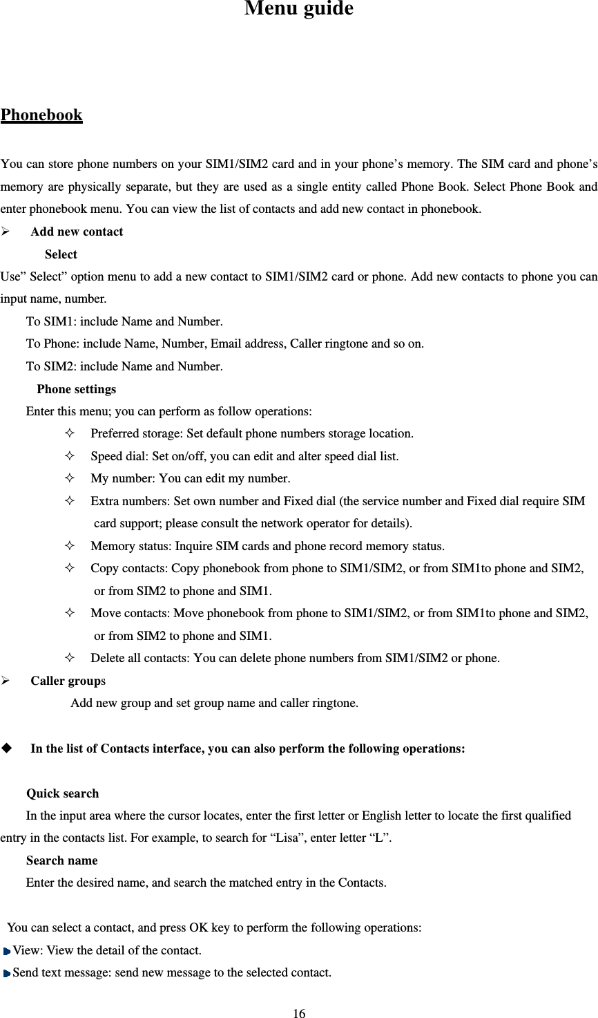   16Menu guide  Phonebook You can store phone numbers on your SIM1/SIM2 card and in your phone’s memory. The SIM card and phone’s memory are physically separate, but they are used as a single entity called Phone Book. Select Phone Book and enter phonebook menu. You can view the list of contacts and add new contact in phonebook.  Add new contact Select Use” Select” option menu to add a new contact to SIM1/SIM2 card or phone. Add new contacts to phone you can input name, number. To SIM1: include Name and Number.   To Phone: include Name, Number, Email address, Caller ringtone and so on. To SIM2: include Name and Number.   Phone settings Enter this menu; you can perform as follow operations:  Preferred storage: Set default phone numbers storage location.  Speed dial: Set on/off, you can edit and alter speed dial list.  My number: You can edit my number.  Extra numbers: Set own number and Fixed dial (the service number and Fixed dial require SIM card support; please consult the network operator for details).  Memory status: Inquire SIM cards and phone record memory status.  Copy contacts: Copy phonebook from phone to SIM1/SIM2, or from SIM1to phone and SIM2, or from SIM2 to phone and SIM1.    Move contacts: Move phonebook from phone to SIM1/SIM2, or from SIM1to phone and SIM2, or from SIM2 to phone and SIM1.  Delete all contacts: You can delete phone numbers from SIM1/SIM2 or phone.  Caller groups  Add new group and set group name and caller ringtone.   In the list of Contacts interface, you can also perform the following operations:    Quick search In the input area where the cursor locates, enter the first letter or English letter to locate the first qualified entry in the contacts list. For example, to search for “Lisa”, enter letter “L”.   Search name Enter the desired name, and search the matched entry in the Contacts.    You can select a contact, and press OK key to perform the following operations:    View: View the detail of the contact.    Send text message: send new message to the selected contact. 