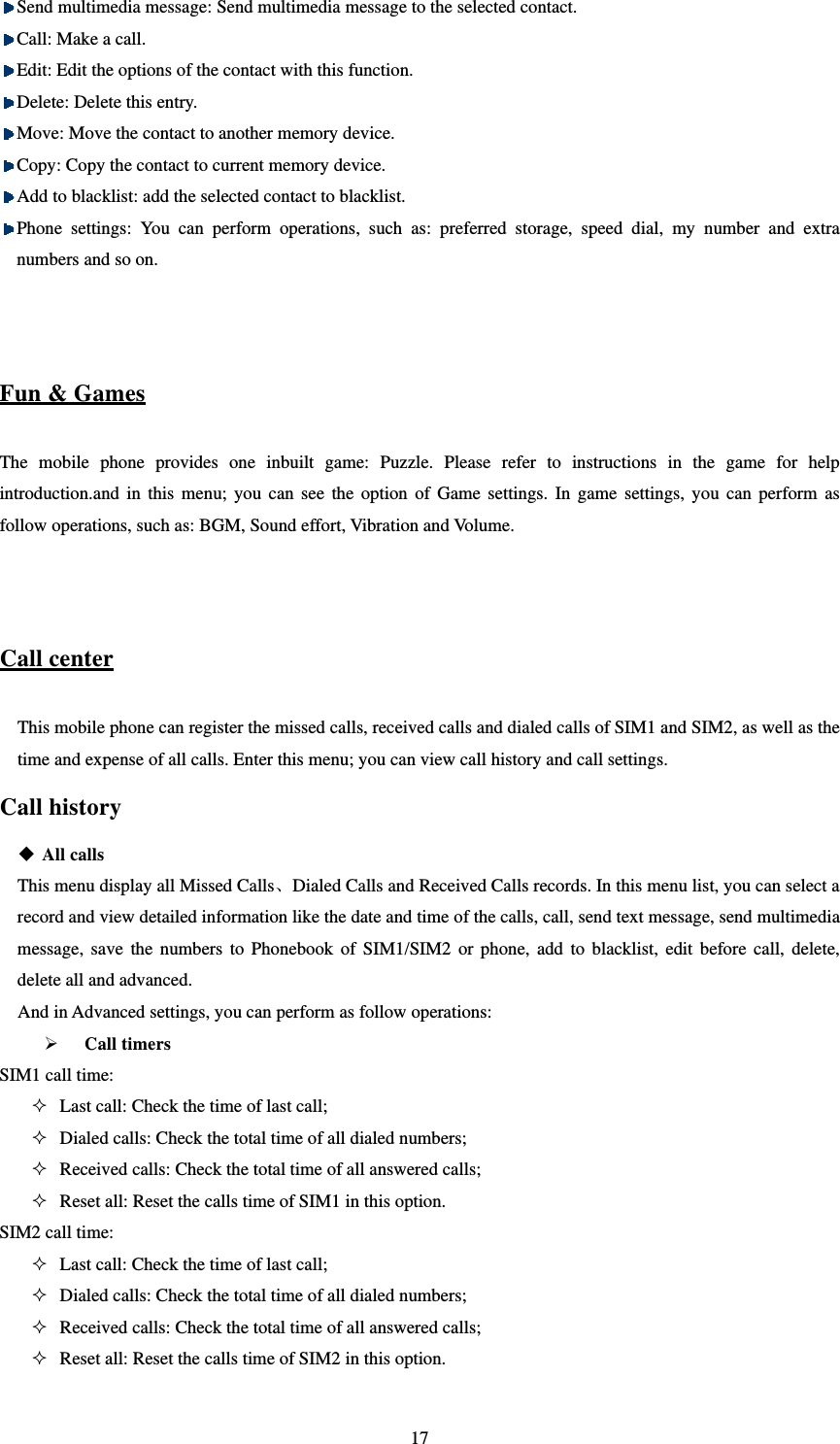   17 Send multimedia message: Send multimedia message to the selected contact.  Call: Make a call.  Edit: Edit the options of the contact with this function.    Delete: Delete this entry.    Move: Move the contact to another memory device.    Copy: Copy the contact to current memory device.    Add to blacklist: add the selected contact to blacklist.  Phone settings: You can perform operations, such as: preferred storage, speed dial, my number and extra numbers and so on.   Fun &amp; Games The mobile phone provides one inbuilt game: Puzzle. Please refer to instructions in the game for help introduction.and in this menu; you can see the option of Game settings. In game settings, you can perform as follow operations, such as: BGM, Sound effort, Vibration and Volume.   Call center This mobile phone can register the missed calls, received calls and dialed calls of SIM1 and SIM2, as well as the time and expense of all calls. Enter this menu; you can view call history and call settings. Call history  All calls This menu display all Missed Calls、Dialed Calls and Received Calls records. In this menu list, you can select a record and view detailed information like the date and time of the calls, call, send text message, send multimedia message, save the numbers to Phonebook of SIM1/SIM2 or phone, add to blacklist, edit before call, delete, delete all and advanced. And in Advanced settings, you can perform as follow operations:  Call timers SIM1 call time:    Last call: Check the time of last call;    Dialed calls: Check the total time of all dialed numbers;    Received calls: Check the total time of all answered calls;    Reset all: Reset the calls time of SIM1 in this option.   SIM2 call time:    Last call: Check the time of last call;    Dialed calls: Check the total time of all dialed numbers;    Received calls: Check the total time of all answered calls;    Reset all: Reset the calls time of SIM2 in this option.   