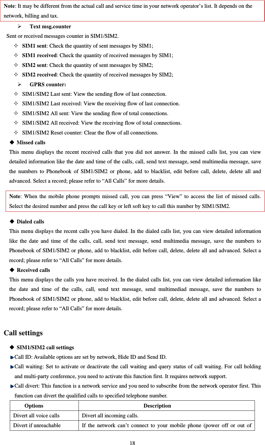   18Note: It may be different from the actual call and service time in your network operator’s list. It depends on the network, billing and tax.    Text msg.counter Sent or received messages counter in SIM1/SIM2.    SIM1 sent: Check the quantity of sent messages by SIM1;    SIM1 received: Check the quantity of received messages by SIM1;    SIM2 sent: Check the quantity of sent messages by SIM2;    SIM2 received: Check the quantity of received messages by SIM2;    GPRS counter:  SIM1/SIM2 Last sent: View the sending flow of last connection.    SIM1/SIM2 Last received: View the receiving flow of last connection.    SIM1/SIM2 All sent: View the sending flow of total connections.    SIM1/SIM2 All received: View the receiving flow of total connections.    SIM1/SIM2 Reset counter: Clear the flow of all connections.    Missed calls This menu displays the recent received calls that you did not answer. In the missed calls list, you can view detailed information like the date and time of the calls, call, send text message, send multimedia message, save the numbers to Phonebook of SIM1/SIM2 or phone, add to blacklist, edit before call, delete, delete all and advanced. Select a record; please refer to “All Calls” for more details. Note: When the mobile phone prompts missed call, you can press “View” to access the list of missed calls. Select the desired number and press the call key or left soft key to call this number by SIM1/SIM2.    Dialed calls This menu displays the recent calls you have dialed. In the dialed calls list, you can view detailed information like the date and time of the calls, call, send text message, send multimedia message, save the numbers to Phonebook of SIM1/SIM2 or phone, add to blacklist, edit before call, delete, delete all and advanced. Select a record; please refer to “All Calls” for more details.  Received calls This menu displays the calls you have received. In the dialed calls list, you can view detailed information like the date and time of the calls, call, send text message, send multimediad message, save the numbers to Phonebook of SIM1/SIM2 or phone, add to blacklist, edit before call, delete, delete all and advanced. Select a record; please refer to “All Calls” for more details.  Call settings  SIM1/SIM2 call settings  Call ID: Available options are set by network, Hide ID and Send ID.  Call waiting: Set to activate or deactivate the call waiting and query status of call waiting. For call holding and multi-party conference, you need to activate this function first. It requires network support.  Call divert: This function is a network service and you need to subscribe from the network operator first. This function can divert the qualified calls to specified telephone number.   Options Description Divert all voice calls Divert all incoming calls.   Divert if unreachable If the network can’t connect to your mobile phone (power off or out of 