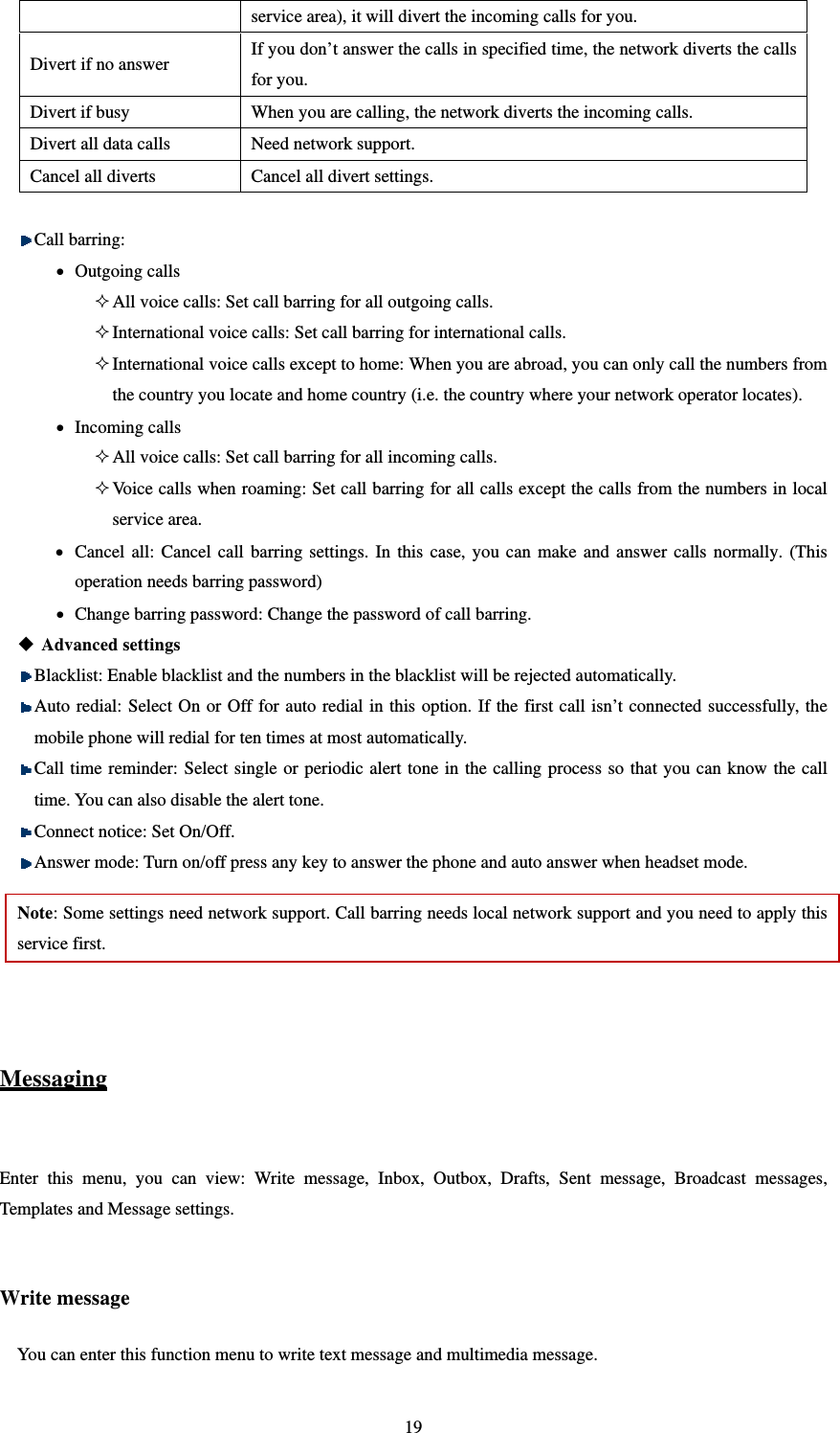   19service area), it will divert the incoming calls for you.   Divert if no answer If you don’t answer the calls in specified time, the network diverts the calls for you.   Divert if busy When you are calling, the network diverts the incoming calls.   Divert all data calls Need network support. Cancel all diverts Cancel all divert settings.     Call barring:  Outgoing calls  All voice calls: Set call barring for all outgoing calls.    International voice calls: Set call barring for international calls.  International voice calls except to home: When you are abroad, you can only call the numbers from the country you locate and home country (i.e. the country where your network operator locates).  Incoming calls  All voice calls: Set call barring for all incoming calls.    Voice calls when roaming: Set call barring for all calls except the calls from the numbers in local service area.    Cancel all: Cancel call barring settings. In this case, you can make and answer calls normally. (This operation needs barring password)    Change barring password: Change the password of call barring.  Advanced settings  Blacklist: Enable blacklist and the numbers in the blacklist will be rejected automatically.  Auto redial: Select On or Off for auto redial in this option. If the first call isn’t connected successfully, the mobile phone will redial for ten times at most automatically.  Call time reminder: Select single or periodic alert tone in the calling process so that you can know the call time. You can also disable the alert tone.  Connect notice: Set On/Off.  Answer mode: Turn on/off press any key to answer the phone and auto answer when headset mode. Note: Some settings need network support. Call barring needs local network support and you need to apply this service first.     Messaging  Enter this menu, you can view: Write message, Inbox, Outbox, Drafts, Sent message, Broadcast messages, Templates and Message settings.    Write message You can enter this function menu to write text message and multimedia message. 