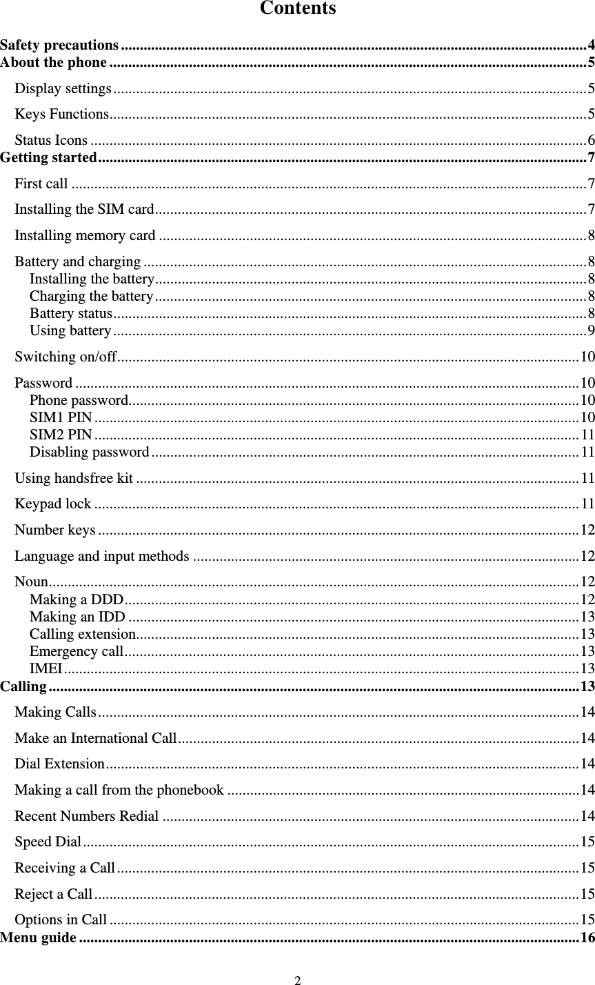   2  Contents  Safety precautions ........................................................................................................................... 4 About the phone .............................................................................................................................. 5 Display settings ............................................................................................................................. 5 Keys Functions .............................................................................................................................. 5 Status Icons ................................................................................................................................... 6 Getting started ................................................................................................................................. 7 First call ........................................................................................................................................ 7 Installing the SIM card .................................................................................................................. 7 Installing memory card ................................................................................................................. 8 Battery and charging ..................................................................................................................... 8 Installing the battery .................................................................................................................. 8 Charging the battery .................................................................................................................. 8 Battery status ............................................................................................................................. 8 Using battery ............................................................................................................................. 9 Switching on/off .......................................................................................................................... 10 Password ..................................................................................................................................... 10 Phone password....................................................................................................................... 10 SIM1 PIN ................................................................................................................................ 10 SIM2 PIN ................................................................................................................................ 11 Disabling password ................................................................................................................. 11 Using handsfree kit ..................................................................................................................... 11 Keypad lock ................................................................................................................................ 11 Number keys ............................................................................................................................... 12 Language and input methods ...................................................................................................... 12 Noun ............................................................................................................................................ 12 Making a DDD ........................................................................................................................ 12 Making an IDD ....................................................................................................................... 13 Calling extension..................................................................................................................... 13 Emergency call ........................................................................................................................ 13 IMEI ........................................................................................................................................ 13 Calling ............................................................................................................................................ 13 Making Calls ............................................................................................................................... 14 Make an International Call .......................................................................................................... 14 Dial Extension ............................................................................................................................. 14 Making a call from the phonebook ............................................................................................. 14 Recent Numbers Redial .............................................................................................................. 14 Speed Dial ................................................................................................................................... 15 Receiving a Call .......................................................................................................................... 15 Reject a Call ................................................................................................................................ 15 Options in Call ............................................................................................................................ 15 Menu guide .................................................................................................................................... 16 