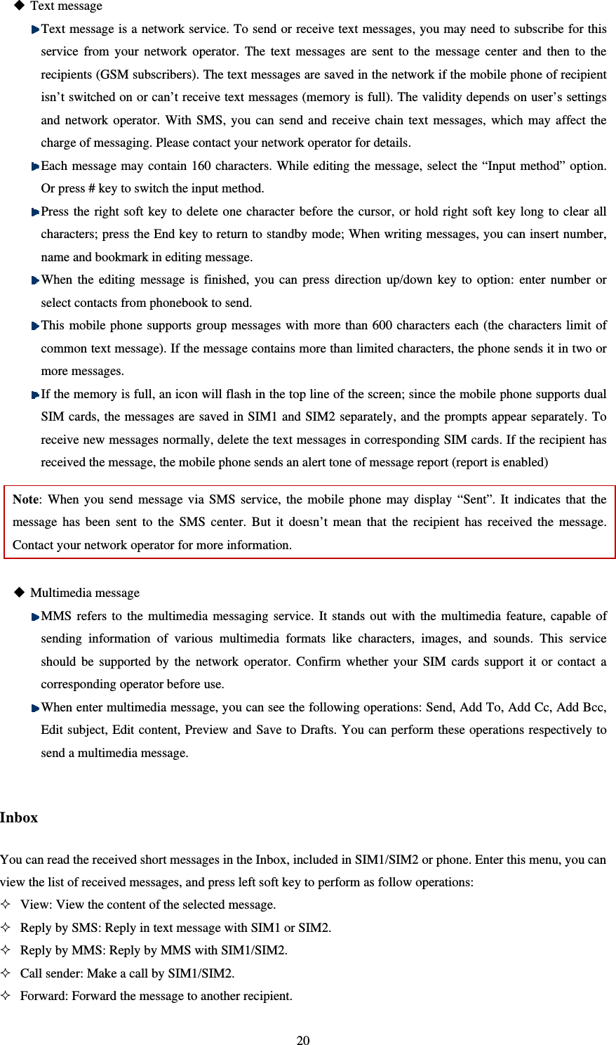   20 Text message  Text message is a network service. To send or receive text messages, you may need to subscribe for this service from your network operator. The text messages are sent to the message center and then to the recipients (GSM subscribers). The text messages are saved in the network if the mobile phone of recipient isn’t switched on or can’t receive text messages (memory is full). The validity depends on user’s settings and network operator. With SMS, you can send and receive chain text messages, which may affect the charge of messaging. Please contact your network operator for details.    Each message may contain 160 characters. While editing the message, select the “Input method” option. Or press # key to switch the input method.    Press the right soft key to delete one character before the cursor, or hold right soft key long to clear all characters; press the End key to return to standby mode; When writing messages, you can insert number, name and bookmark in editing message.  When the editing message is finished, you can press direction up/down key to option: enter number or select contacts from phonebook to send.  This mobile phone supports group messages with more than 600 characters each (the characters limit of common text message). If the message contains more than limited characters, the phone sends it in two or more messages.  If the memory is full, an icon will flash in the top line of the screen; since the mobile phone supports dual SIM cards, the messages are saved in SIM1 and SIM2 separately, and the prompts appear separately. To receive new messages normally, delete the text messages in corresponding SIM cards. If the recipient has received the message, the mobile phone sends an alert tone of message report (report is enabled) Note: When you send message via SMS service, the mobile phone may display “Sent”. It indicates that the message has been sent to the SMS center. But it doesn’t mean that the recipient has received the message. Contact your network operator for more information.     Multimedia message  MMS refers to the multimedia messaging service. It stands out with the multimedia feature, capable of sending information of various multimedia formats like characters, images, and sounds. This service should be supported by the network operator. Confirm whether your SIM cards support it or contact a corresponding operator before use.  When enter multimedia message, you can see the following operations: Send, Add To, Add Cc, Add Bcc, Edit subject, Edit content, Preview and Save to Drafts. You can perform these operations respectively to send a multimedia message.  Inbox You can read the received short messages in the Inbox, included in SIM1/SIM2 or phone. Enter this menu, you can view the list of received messages, and press left soft key to perform as follow operations:    View: View the content of the selected message.  Reply by SMS: Reply in text message with SIM1 or SIM2.    Reply by MMS: Reply by MMS with SIM1/SIM2.  Call sender: Make a call by SIM1/SIM2.  Forward: Forward the message to another recipient.   