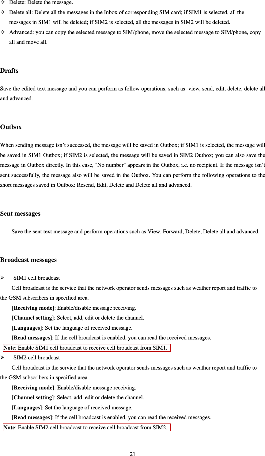   21 Delete: Delete the message.    Delete all: Delete all the messages in the Inbox of corresponding SIM card; if SIM1 is selected, all the messages in SIM1 will be deleted; if SIM2 is selected, all the messages in SIM2 will be deleted.    Advanced: you can copy the selected message to SIM/phone, move the selected message to SIM/phone, copy all and move all.  Drafts Save the edited text message and you can perform as follow operations, such as: view, send, edit, delete, delete all and advanced.  Outbox When sending message isn’t successed, the message will be saved in Outbox; if SIM1 is selected, the message will be saved in SIM1 Outbox; if SIM2 is selected, the message will be saved in SIM2 Outbox; you can also save the message in Outbox directly. In this case, &quot;No number&quot; appears in the Outbox, i.e. no recipient. If the message isn’t sent successfully, the message also will be saved in the Outbox. You can perform the following operations to the short messages saved in Outbox: Resend, Edit, Delete and Delete all and advanced.    Sent messages Save the sent text message and perform operations such as View, Forward, Delete, Delete all and advanced.   Broadcast messages  SIM1 cell broadcast   Cell broadcast is the service that the network operator sends messages such as weather report and traffic to the GSM subscribers in specified area.   [Receiving mode]: Enable/disable message receiving. [Channel setting]: Select, add, edit or delete the channel. [Languages]: Set the language of received message.   [Read messages]: If the cell broadcast is enabled, you can read the received messages. Note: Enable SIM1 cell broadcast to receive cell broadcast from SIM1.    SIM2 cell broadcast   Cell broadcast is the service that the network operator sends messages such as weather report and traffic to the GSM subscribers in specified area.   [Receiving mode]: Enable/disable message receiving. [Channel setting]: Select, add, edit or delete the channel. [Languages]: Set the language of received message.   [Read messages]: If the cell broadcast is enabled, you can read the received messages. Note: Enable SIM2 cell broadcast to receive cell broadcast from SIM2.    