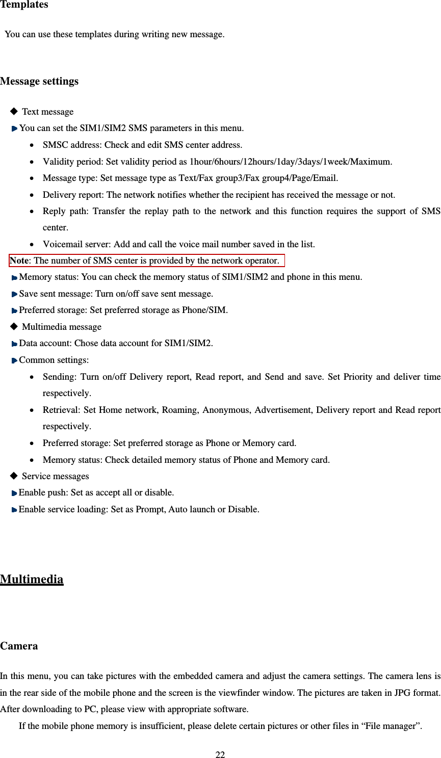   22Template s You can use these templates during writing new message.  Message settings  Text message  You can set the SIM1/SIM2 SMS parameters in this menu.    SMSC address: Check and edit SMS center address.    Validity period: Set validity period as 1hour/6hours/12hours/1day/3days/1week/Maximum.  Message type: Set message type as Text/Fax group3/Fax group4/Page/Email.  Delivery report: The network notifies whether the recipient has received the message or not.  Reply path: Transfer the replay path to the network and this function requires the support of SMS center.  Voicemail server: Add and call the voice mail number saved in the list. Note: The number of SMS center is provided by the network operator.    Memory status: You can check the memory status of SIM1/SIM2 and phone in this menu.  Save sent message: Turn on/off save sent message.  Preferred storage: Set preferred storage as Phone/SIM.  Multimedia message  Data account: Chose data account for SIM1/SIM2.  Common settings:  Sending: Turn on/off Delivery report, Read report, and Send and save. Set Priority and deliver time respectively.  Retrieval: Set Home network, Roaming, Anonymous, Advertisement, Delivery report and Read report respectively.   Preferred storage: Set preferred storage as Phone or Memory card.  Memory status: Check detailed memory status of Phone and Memory card.  Service messages  Enable push: Set as accept all or disable.  Enable service loading: Set as Prompt, Auto launch or Disable.   Multimedia  Camera In this menu, you can take pictures with the embedded camera and adjust the camera settings. The camera lens is in the rear side of the mobile phone and the screen is the viewfinder window. The pictures are taken in JPG format. After downloading to PC, please view with appropriate software.   If the mobile phone memory is insufficient, please delete certain pictures or other files in “File manager”.   