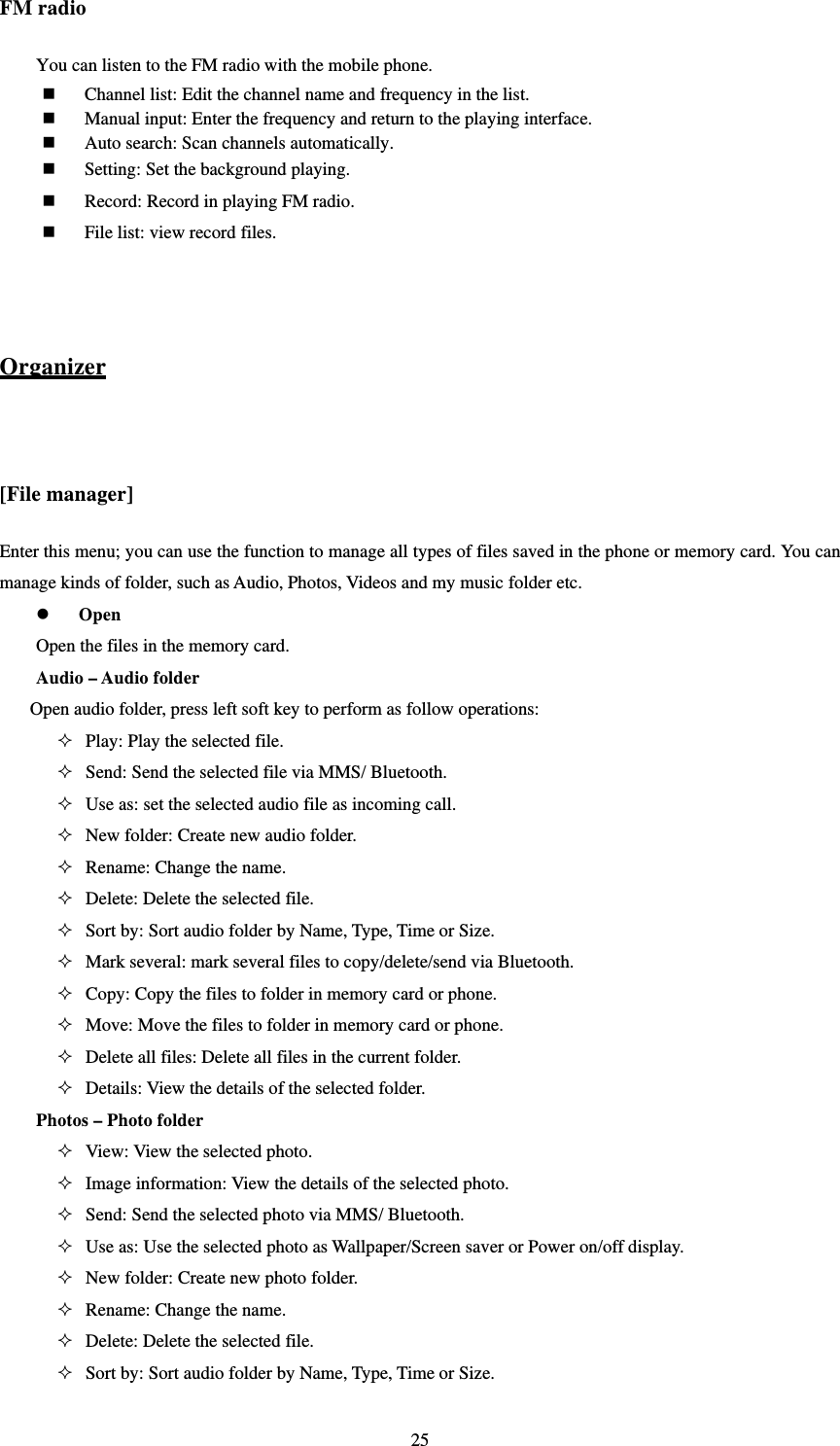   25FM radio You can listen to the FM radio with the mobile phone.    Channel list: Edit the channel name and frequency in the list.    Manual input: Enter the frequency and return to the playing interface.    Auto search: Scan channels automatically.    Setting: Set the background playing.  Record: Record in playing FM radio.  File list: view record files.   Organizer  [File manager] Enter this menu; you can use the function to manage all types of files saved in the phone or memory card. You can manage kinds of folder, such as Audio, Photos, Videos and my music folder etc.  Open Open the files in the memory card.   Audio – Audio folder     Open audio folder, press left soft key to perform as follow operations:  Play: Play the selected file.    Send: Send the selected file via MMS/ Bluetooth.    Use as: set the selected audio file as incoming call.  New folder: Create new audio folder.  Rename: Change the name.    Delete: Delete the selected file.    Sort by: Sort audio folder by Name, Type, Time or Size.    Mark several: mark several files to copy/delete/send via Bluetooth.  Copy: Copy the files to folder in memory card or phone.    Move: Move the files to folder in memory card or phone.    Delete all files: Delete all files in the current folder.    Details: View the details of the selected folder. Photos – Photo folder  View: View the selected photo.  Image information: View the details of the selected photo.  Send: Send the selected photo via MMS/ Bluetooth.  Use as: Use the selected photo as Wallpaper/Screen saver or Power on/off display.  New folder: Create new photo folder.  Rename: Change the name.    Delete: Delete the selected file.    Sort by: Sort audio folder by Name, Type, Time or Size.   