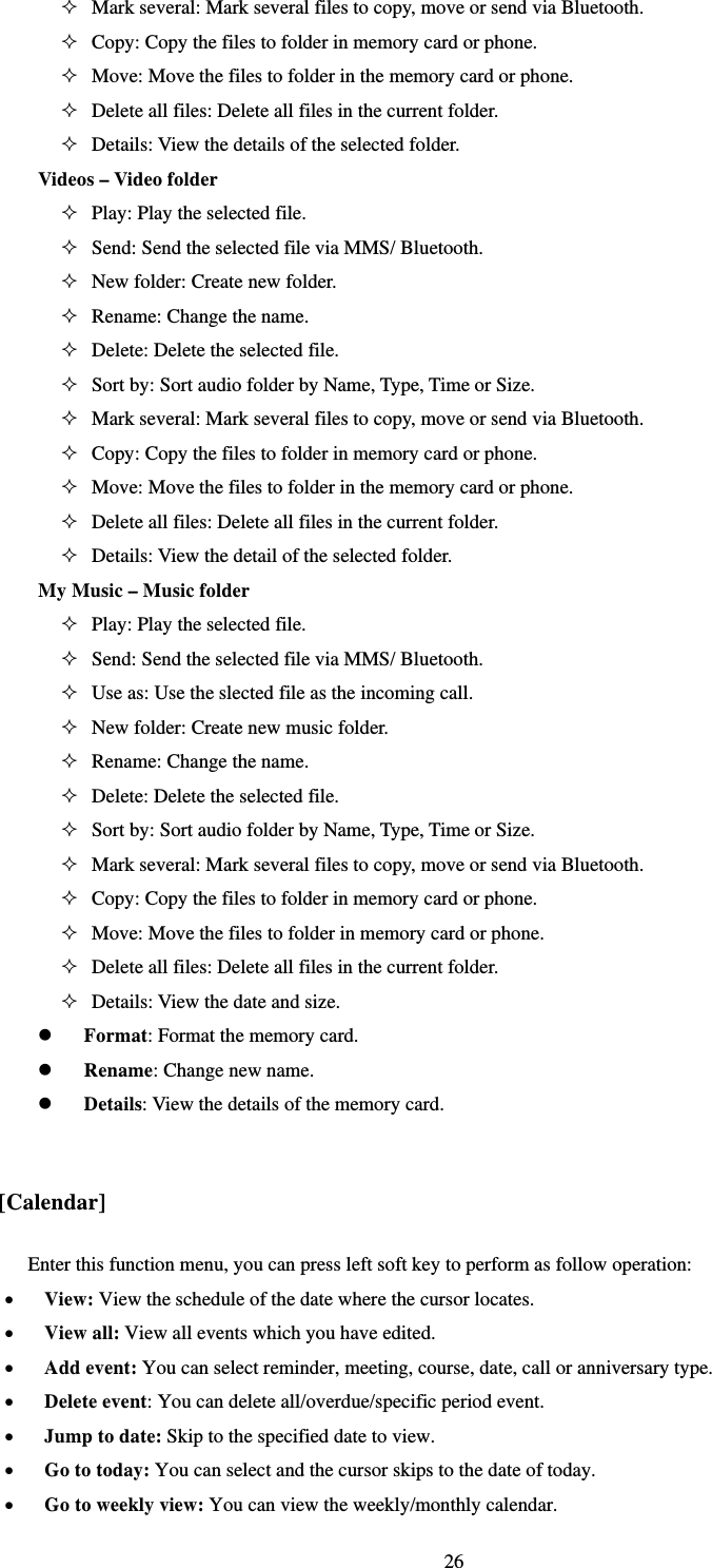   26 Mark several: Mark several files to copy, move or send via Bluetooth.  Copy: Copy the files to folder in memory card or phone.    Move: Move the files to folder in the memory card or phone.    Delete all files: Delete all files in the current folder.    Details: View the details of the selected folder. Videos – Video folder    Play: Play the selected file.    Send: Send the selected file via MMS/ Bluetooth.  New folder: Create new folder.  Rename: Change the name.    Delete: Delete the selected file.    Sort by: Sort audio folder by Name, Type, Time or Size.    Mark several: Mark several files to copy, move or send via Bluetooth.  Copy: Copy the files to folder in memory card or phone.    Move: Move the files to folder in the memory card or phone.    Delete all files: Delete all files in the current folder.    Details: View the detail of the selected folder.   My Music – Music folder  Play: Play the selected file.  Send: Send the selected file via MMS/ Bluetooth.  Use as: Use the slected file as the incoming call.  New folder: Create new music folder.    Rename: Change the name.    Delete: Delete the selected file.    Sort by: Sort audio folder by Name, Type, Time or Size.    Mark several: Mark several files to copy, move or send via Bluetooth.  Copy: Copy the files to folder in memory card or phone.    Move: Move the files to folder in memory card or phone.    Delete all files: Delete all files in the current folder.    Details: View the date and size.    Format: Format the memory card.    Rename: Change new name.  Details: View the details of the memory card.  [Calendar] Enter this function menu, you can press left soft key to perform as follow operation:   View: View the schedule of the date where the cursor locates.    View all: View all events which you have edited.  Add event: You can select reminder, meeting, course, date, call or anniversary type.  Delete event: You can delete all/overdue/specific period event.  Jump to date: Skip to the specified date to view.  Go to today: You can select and the cursor skips to the date of today.  Go to weekly view: You can view the weekly/monthly calendar. 
