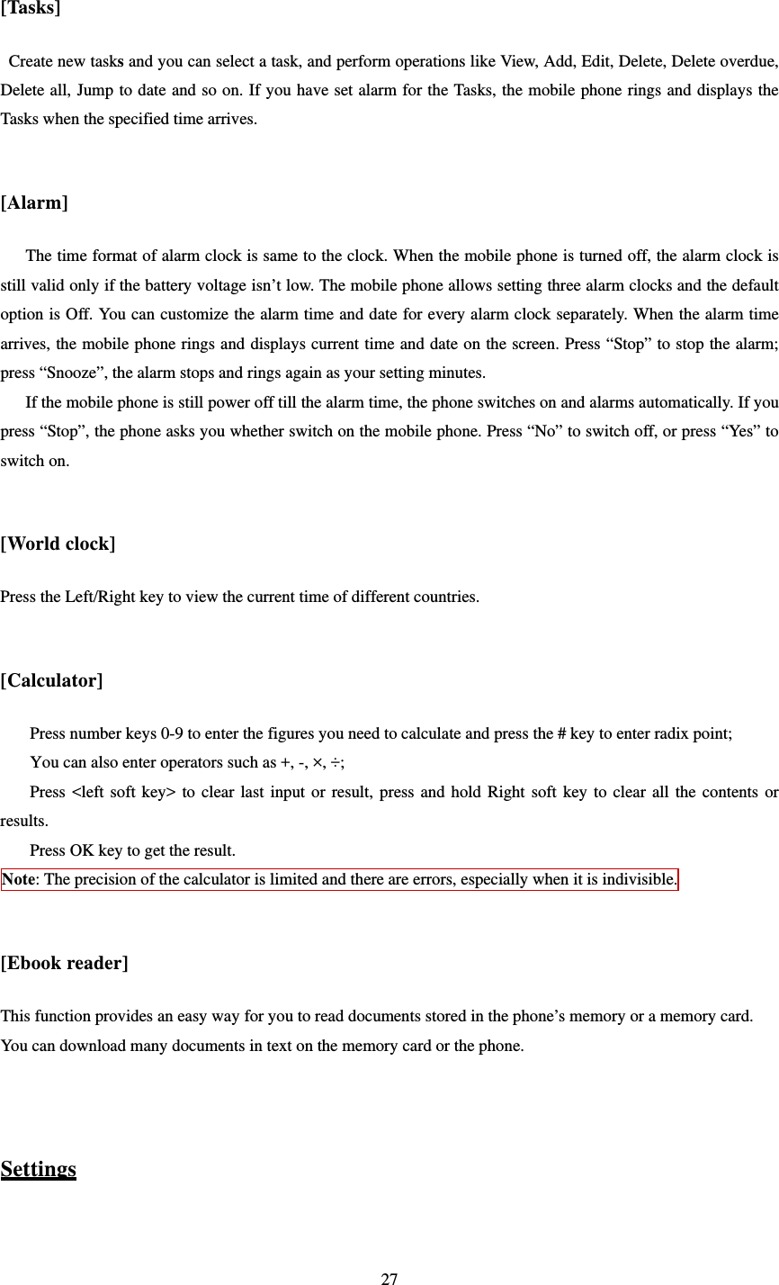   27 [Tasks] Create new tasks and you can select a task, and perform operations like View, Add, Edit, Delete, Delete overdue, Delete all, Jump to date and so on. If you have set alarm for the Tasks, the mobile phone rings and displays the Tasks when the specified time arrives.    [Alarm] The time format of alarm clock is same to the clock. When the mobile phone is turned off, the alarm clock is still valid only if the battery voltage isn’t low. The mobile phone allows setting three alarm clocks and the default option is Off. You can customize the alarm time and date for every alarm clock separately. When the alarm time arrives, the mobile phone rings and displays current time and date on the screen. Press “Stop” to stop the alarm; press “Snooze”, the alarm stops and rings again as your setting minutes.   If the mobile phone is still power off till the alarm time, the phone switches on and alarms automatically. If you press “Stop”, the phone asks you whether switch on the mobile phone. Press “No” to switch off, or press “Yes” to switch on.    [World clock] Press the Left/Right key to view the current time of different countries.  [Calculator] Press number keys 0-9 to enter the figures you need to calculate and press the # key to enter radix point;   You can also enter operators such as +, -, ×, ÷;   Press &lt;left soft key&gt; to clear last input or result, press and hold Right soft key to clear all the contents or results.  Press OK key to get the result.   Note: The precision of the calculator is limited and there are errors, especially when it is indivisible.  [Ebook reader] This function provides an easy way for you to read documents stored in the phone’s memory or a memory card. You can download many documents in text on the memory card or the phone.   Settings  