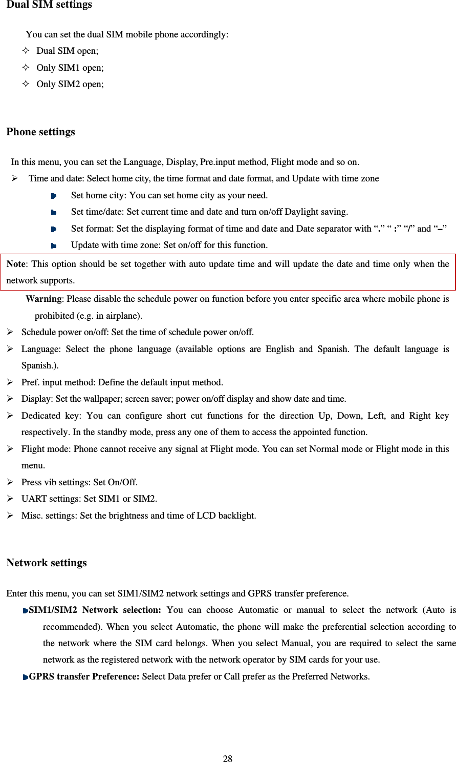   28Dual SIM settings You can set the dual SIM mobile phone accordingly:    Dual SIM open;  Only SIM1 open;  Only SIM2 open;  Phone settings   In this menu, you can set the Language, Display, Pre.input method, Flight mode and so on.    Time and date: Select home city, the time format and date format, and Update with time zone  Set home city: You can set home city as your need.  Set time/date: Set current time and date and turn on/off Daylight saving.    Set format: Set the displaying format of time and date and Date separator with “.” “ :” “/” and “–”     Update with time zone: Set on/off for this function. Note: This option should be set together with auto update time and will update the date and time only when the network supports.   Warning: Please disable the schedule power on function before you enter specific area where mobile phone is prohibited (e.g. in airplane).    Schedule power on/off: Set the time of schedule power on/off.    Language: Select the phone language (available options are English and Spanish. The default language is Spanish.).  Pref. input method: Define the default input method.    Display: Set the wallpaper; screen saver; power on/off display and show date and time.    Dedicated key: You can configure short cut functions for the direction Up, Down, Left, and Right key respectively. In the standby mode, press any one of them to access the appointed function.    Flight mode: Phone cannot receive any signal at Flight mode. You can set Normal mode or Flight mode in this menu.  Press vib settings: Set On/Off.  UART settings: Set SIM1 or SIM2.  Misc. settings: Set the brightness and time of LCD backlight.    Network settings   Enter this menu, you can set SIM1/SIM2 network settings and GPRS transfer preference.  SIM1/SIM2 Network selection: You can choose Automatic or manual to select the network (Auto is recommended). When you select Automatic, the phone will make the preferential selection according to the network where the SIM card belongs. When you select Manual, you are required to select the same network as the registered network with the network operator by SIM cards for your use.      GPRS transfer Preference: Select Data prefer or Call prefer as the Preferred Networks.    