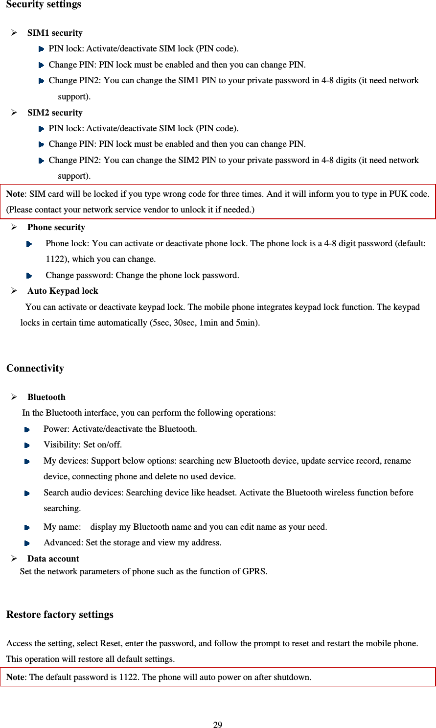   29Security settings  SIM1 security    PIN lock: Activate/deactivate SIM lock (PIN code).  Change PIN: PIN lock must be enabled and then you can change PIN.  Change PIN2: You can change the SIM1 PIN to your private password in 4-8 digits (it need network support).  SIM2 security  PIN lock: Activate/deactivate SIM lock (PIN code).  Change PIN: PIN lock must be enabled and then you can change PIN.  Change PIN2: You can change the SIM2 PIN to your private password in 4-8 digits (it need network support). Note: SIM card will be locked if you type wrong code for three times. And it will inform you to type in PUK code. (Please contact your network service vendor to unlock it if needed.)  Phone security    Phone lock: You can activate or deactivate phone lock. The phone lock is a 4-8 digit password (default: 1122), which you can change.    Change password: Change the phone lock password.  Auto Keypad lock You can activate or deactivate keypad lock. The mobile phone integrates keypad lock function. The keypad locks in certain time automatically (5sec, 30sec, 1min and 5min).    Connectivity    Bluetooth  In the Bluetooth interface, you can perform the following operations:    Power: Activate/deactivate the Bluetooth.    Visibility: Set on/off.    My devices: Support below options: searching new Bluetooth device, update service record, rename device, connecting phone and delete no used device.  Search audio devices: Searching device like headset. Activate the Bluetooth wireless function before searching.   My name:    display my Bluetooth name and you can edit name as your need.  Advanced: Set the storage and view my address.    Data account   Set the network parameters of phone such as the function of GPRS.  Restore factory settings Access the setting, select Reset, enter the password, and follow the prompt to reset and restart the mobile phone. This operation will restore all default settings.   Note: The default password is 1122. The phone will auto power on after shutdown.  