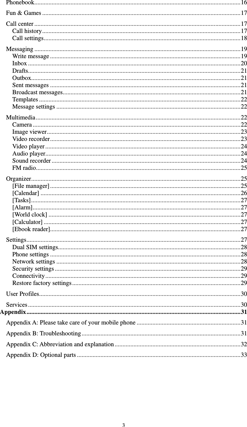   3Phonebook ................................................................................................................................... 16 Fun &amp; Games .............................................................................................................................. 17 Call center ................................................................................................................................... 17 Call history .............................................................................................................................. 17 Call settings ............................................................................................................................. 18 Messaging ................................................................................................................................... 19 Write message ......................................................................................................................... 19 Inbox ....................................................................................................................................... 20 Drafts ....................................................................................................................................... 21 Outbox ..................................................................................................................................... 21 Sent messages ......................................................................................................................... 21 Broadcast messages ................................................................................................................. 21 Templates ................................................................................................................................ 22 Message settings ..................................................................................................................... 22 Multimedia .................................................................................................................................. 22 Camera .................................................................................................................................... 22 Image viewer ........................................................................................................................... 23 Video recorder ......................................................................................................................... 23 Video player ............................................................................................................................ 24 Audio player ............................................................................................................................ 24 Sound recorder ........................................................................................................................ 24 FM radio .................................................................................................................................. 25 Organizer ..................................................................................................................................... 25 [File manager] ......................................................................................................................... 25 [Calendar] ............................................................................................................................... 26 [Tasks] ..................................................................................................................................... 27 [Alarm] .................................................................................................................................... 27 [World clock] .......................................................................................................................... 27 [Calculator] ............................................................................................................................. 27 [Ebook reader]......................................................................................................................... 27 Settings ........................................................................................................................................ 27 Dual SIM settings.................................................................................................................... 28 Phone settings ......................................................................................................................... 28 Network settings ..................................................................................................................... 28 Security settings ...................................................................................................................... 29 Connectivity ............................................................................................................................ 29 Restore factory settings ........................................................................................................... 29 User Profiles ................................................................................................................................ 30 Services ....................................................................................................................................... 30 Appendix ........................................................................................................................................ 31 Appendix A: Please take care of your mobile phone .................................................................. 31 Appendix B: Troubleshooting ..................................................................................................... 31 Appendix C: Abbreviation and explanation ................................................................................ 32 Appendix D: Optional parts ........................................................................................................ 33                         