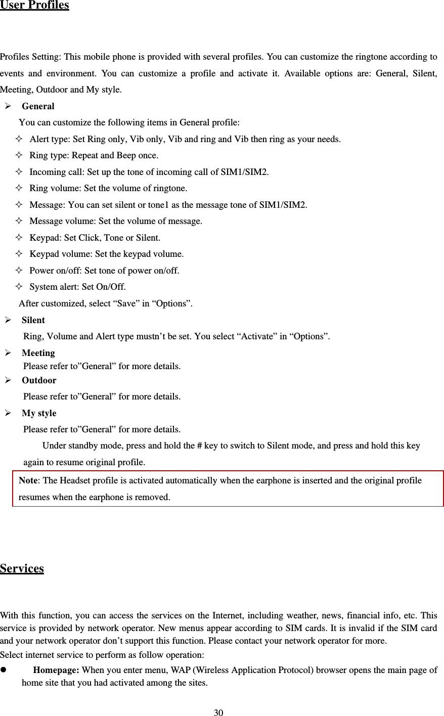  30 User Profiles  Profiles Setting: This mobile phone is provided with several profiles. You can customize the ringtone according to events and environment. You can customize a profile and activate it. Available options are: General, Silent, Meeting, Outdoor and My style.    General You can customize the following items in General profile:    Alert type: Set Ring only, Vib only, Vib and ring and Vib then ring as your needs.    Ring type: Repeat and Beep once.  Incoming call: Set up the tone of incoming call of SIM1/SIM2.  Ring volume: Set the volume of ringtone.    Message: You can set silent or tone1 as the message tone of SIM1/SIM2.  Message volume: Set the volume of message.  Keypad: Set Click, Tone or Silent.  Keypad volume: Set the keypad volume.  Power on/off: Set tone of power on/off.  System alert: Set On/Off. After customized, select “Save” in “Options”.    Silent  Ring, Volume and Alert type mustn’t be set. You select “Activate” in “Options”.  Meeting       Please refer to”General” for more details.  Outdoor  Please refer to”General” for more details.  My style Please refer to”General” for more details. Under standby mode, press and hold the # key to switch to Silent mode, and press and hold this key again to resume original profile.   Note: The Headset profile is activated automatically when the earphone is inserted and the original profile resumes when the earphone is removed.     Services  With this function, you can access the services on the Internet, including weather, news, financial info, etc. This service is provided by network operator. New menus appear according to SIM cards. It is invalid if the SIM card and your network operator don’t support this function. Please contact your network operator for more. Select internet service to perform as follow operation:    Homepage: When you enter menu, WAP (Wireless Application Protocol) browser opens the main page of home site that you had activated among the sites. 