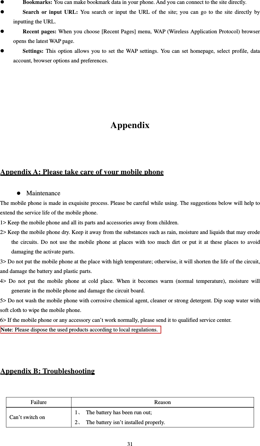   31 Bookmarks: You can make bookmark data in your phone. And you can connect to the site directly.  Search or input URL: You search or input the URL of the site; you can go to the site directly by inputting the URL.  Recent pages: When you choose [Recent Pages] menu, WAP (Wireless Application Protocol) browser opens the latest WAP page.  Settings: This option allows you to set the WAP settings. You can set homepage, select profile, data account, browser options and preferences.       Appendix  Appendix A: Please take care of your mobile phone  Maintenance The mobile phone is made in exquisite process. Please be careful while using. The suggestions below will help to extend the service life of the mobile phone.   1&gt; Keep the mobile phone and all its parts and accessories away from children.   2&gt; Keep the mobile phone dry. Keep it away from the substances such as rain, moisture and liquids that may erode the circuits. Do not use the mobile phone at places with too much dirt or put it at these places to avoid damaging the activate parts.   3&gt; Do not put the mobile phone at the place with high temperature; otherwise, it will shorten the life of the circuit, and damage the battery and plastic parts.   4&gt; Do not put the mobile phone at cold place. When it becomes warm (normal temperature), moisture will generate in the mobile phone and damage the circuit board.   5&gt; Do not wash the mobile phone with corrosive chemical agent, cleaner or strong detergent. Dip soap water with soft cloth to wipe the mobile phone.   6&gt; If the mobile phone or any accessory can’t work normally, please send it to qualified service center.   Note: Please dispose the used products according to local regulations.     Appendix B: Troubleshooting  Failure Reason Can’t switch on  1、 The battery has been run out; 2、 The battery isn’t installed properly.   