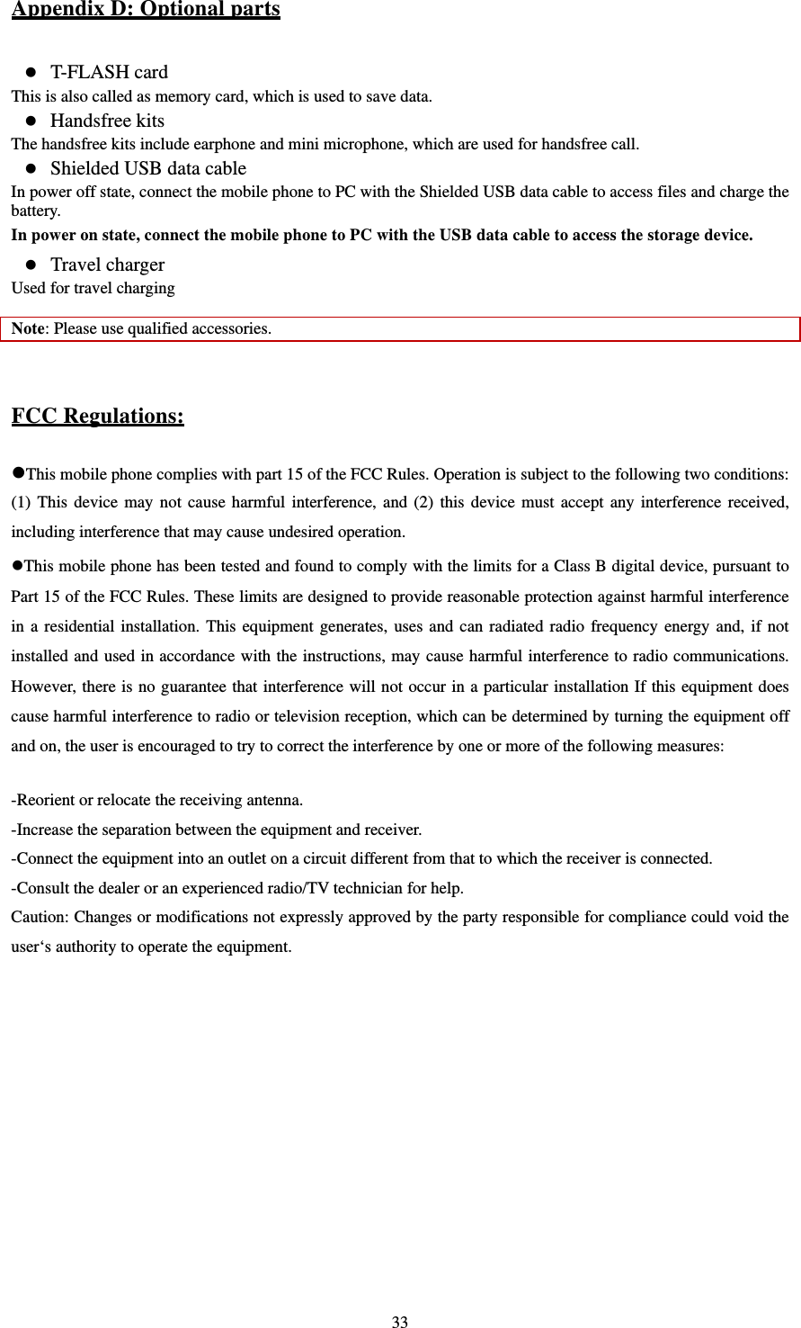   33Appendix D: Optional parts  T-FLASH card This is also called as memory card, which is used to save data.    Handsfree kits   The handsfree kits include earphone and mini microphone, which are used for handsfree call.    Shielded USB data cable In power off state, connect the mobile phone to PC with the Shielded USB data cable to access files and charge the battery.  In power on state, connect the mobile phone to PC with the USB data cable to access the storage device.      Travel charger Used for travel charging    Note: Please use qualified accessories.     FCC Regulations:  This mobile phone complies with part 15 of the FCC Rules. Operation is subject to the following two conditions: (1) This device may not cause harmful interference, and (2) this device must accept any interference received, including interference that may cause undesired operation. This mobile phone has been tested and found to comply with the limits for a Class B digital device, pursuant to Part 15 of the FCC Rules. These limits are designed to provide reasonable protection against harmful interference in a residential installation. This equipment generates, uses and can radiated radio frequency energy and, if not installed and used in accordance with the instructions, may cause harmful interference to radio communications. However, there is no guarantee that interference will not occur in a particular installation If this equipment does cause harmful interference to radio or television reception, which can be determined by turning the equipment off and on, the user is encouraged to try to correct the interference by one or more of the following measures:  -Reorient or relocate the receiving antenna. -Increase the separation between the equipment and receiver. -Connect the equipment into an outlet on a circuit different from that to which the receiver is connected. -Consult the dealer or an experienced radio/TV technician for help. Caution: Changes or modifications not expressly approved by the party responsible for compliance could void the user‘s authority to operate the equipment. 