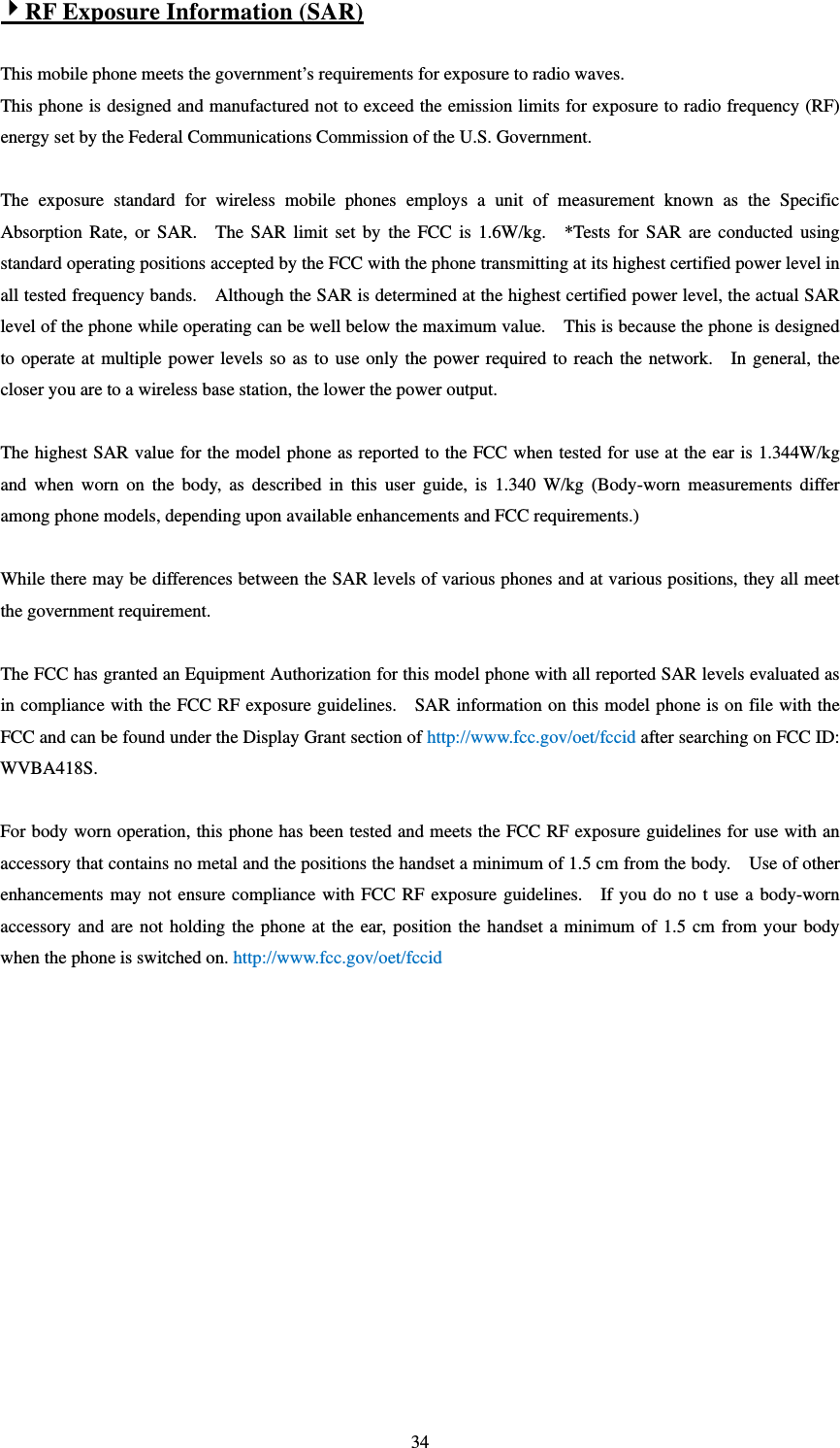   344RF Exposure Information (SAR)  This mobile phone meets the government’s requirements for exposure to radio waves. This phone is designed and manufactured not to exceed the emission limits for exposure to radio frequency (RF) energy set by the Federal Communications Commission of the U.S. Government.      The exposure standard for wireless mobile phones employs a unit of measurement known as the Specific Absorption Rate, or SAR.  The SAR limit set by the FCC is 1.6W/kg.  *Tests for SAR are conducted using standard operating positions accepted by the FCC with the phone transmitting at its highest certified power level in all tested frequency bands.    Although the SAR is determined at the highest certified power level, the actual SAR level of the phone while operating can be well below the maximum value.    This is because the phone is designed to operate at multiple power levels so as to use only the power required to reach the network.    In general, the closer you are to a wireless base station, the lower the power output.  The highest SAR value for the model phone as reported to the FCC when tested for use at the ear is 1.344W/kg and when worn on the body, as described in this user guide, is 1.340 W/kg (Body-worn measurements differ among phone models, depending upon available enhancements and FCC requirements.)  While there may be differences between the SAR levels of various phones and at various positions, they all meet the government requirement.  The FCC has granted an Equipment Authorization for this model phone with all reported SAR levels evaluated as in compliance with the FCC RF exposure guidelines.    SAR information on this model phone is on file with the FCC and can be found under the Display Grant section of http://www.fcc.gov/oet/fccid after searching on FCC ID: WVBA418S.  For body worn operation, this phone has been tested and meets the FCC RF exposure guidelines for use with an accessory that contains no metal and the positions the handset a minimum of 1.5 cm from the body.    Use of other enhancements may not ensure compliance with FCC RF exposure guidelines.   If you do no t use a body-worn accessory and are not holding the phone at the ear, position the handset a minimum of 1.5 cm from your body when the phone is switched on. http://www.fcc.gov/oet/fccid  