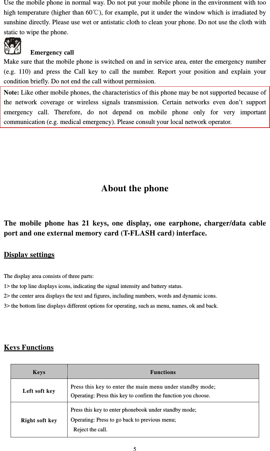   5Use the mobile phone in normal way. Do not put your mobile phone in the environment with too high temperature (higher than 60℃), for example, put it under the window which is irradiated by sunshine directly. Please use wet or antistatic cloth to clean your phone. Do not use the cloth with static to wipe the phone.    Emergency call Make sure that the mobile phone is switched on and in service area, enter the emergency number (e.g. 110) and press the Call key to call the number. Report your position and explain your condition briefly. Do not end the call without permission.   Note: Like other mobile phones, the characteristics of this phone may be not supported because of the network coverage or wireless signals transmission. Certain networks even don’t support emergency call. Therefore, do not depend on mobile phone only for very important communication (e.g. medical emergency). Please consult your local network operator.       About the phone  The mobile phone has 21 keys, one display, one earphone, charger/data cable port and one external memory card (T-FLASH card) interface.   Display settings The display area consists of three parts:   1&gt; the top line displays icons, indicating the signal intensity and battery status.   2&gt; the center area displays the text and figures, including numbers, words and dynamic icons.   3&gt; the bottom line displays different options for operating, such as menu, names, ok and back.   Keys Functions Keys Functions Left soft key  Press this key to enter the main menu under standby mode; Operating: Press this key to confirm the function you choose. Right soft key Press this key to enter phonebook under standby mode; Operating: Press to go back to previous menu;  Reject the call. 