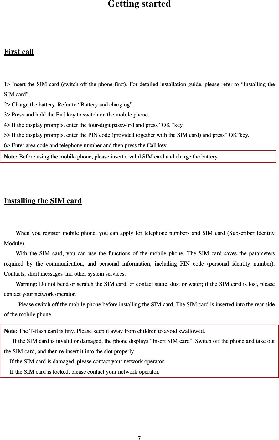   7 Getting started  First call  1&gt; Insert the SIM card (switch off the phone first). For detailed installation guide, please refer to “Installing the SIM card”.   2&gt; Charge the battery. Refer to “Battery and charging”.   3&gt; Press and hold the End key to switch on the mobile phone.   4&gt; If the display prompts, enter the four-digit password and press “OK “key.   5&gt; If the display prompts, enter the PIN code (provided together with the SIM card) and press” OK”key.   6&gt; Enter area code and telephone number and then press the Call key.   Note: Before using the mobile phone, please insert a valid SIM card and charge the battery.     Installing the SIM card  When you register mobile phone, you can apply for telephone numbers and SIM card (Subscriber Identity Module).  With the SIM card, you can use the functions of the mobile phone. The SIM card saves the parameters required by the communication, and personal information, including PIN code (personal identity number), Contacts, short messages and other system services.   Warning: Do not bend or scratch the SIM card, or contact static, dust or water; if the SIM card is lost, please contact your network operator.             Please switch off the mobile phone before installing the SIM card. The SIM card is inserted into the rear side of the mobile phone.   Note: The T-flash card is tiny. Please keep it away from children to avoid swallowed.   If the SIM card is invalid or damaged, the phone displays “Insert SIM card”. Switch off the phone and take out the SIM card, and then re-insert it into the slot properly.   If the SIM card is damaged, please contact your network operator.   If the SIM card is locked, please contact your network operator.     