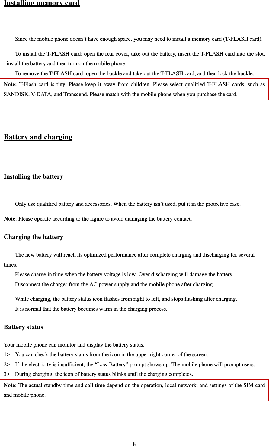   8Installing memory card  Since the mobile phone doesn’t have enough space, you may need to install a memory card (T-FLASH card).   To install the T-FLASH card: open the rear cover, take out the battery, insert the T-FLASH card into the slot, install the battery and then turn on the mobile phone.   To remove the T-FLASH card: open the buckle and take out the T-FLASH card, and then lock the buckle.   Note: T-Flash card is tiny. Please keep it away from children. Please select qualified T-FLASH cards, such as SANDISK, V-DATA, and Transcend. Please match with the mobile phone when you purchase the card.     Battery and charging  Installing the battery  Only use qualified battery and accessories. When the battery isn’t used, put it in the protective case.   Note: Please operate according to the figure to avoid damaging the battery contact.   Charging the battery The new battery will reach its optimized performance after complete charging and discharging for several times.  Please charge in time when the battery voltage is low. Over discharging will damage the battery.   Disconnect the charger from the AC power supply and the mobile phone after charging.   While charging, the battery status icon flashes from right to left, and stops flashing after charging.   It is normal that the battery becomes warm in the charging process.   Battery status Your mobile phone can monitor and display the battery status.   1&gt; You can check the battery status from the icon in the upper right corner of the screen.   2&gt; If the electricity is insufficient, the “Low Battery” prompt shows up. The mobile phone will prompt users.   3&gt; During charging, the icon of battery status blinks until the charging completes.   Note: The actual standby time and call time depend on the operation, local network, and settings of the SIM card and mobile phone.   