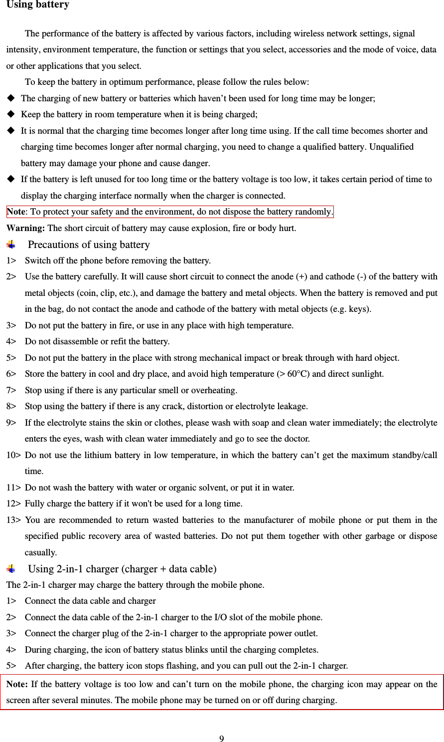   9Using battery The performance of the battery is affected by various factors, including wireless network settings, signal intensity, environment temperature, the function or settings that you select, accessories and the mode of voice, data or other applications that you select.   To keep the battery in optimum performance, please follow the rules below:  The charging of new battery or batteries which haven’t been used for long time may be longer;    Keep the battery in room temperature when it is being charged;    It is normal that the charging time becomes longer after long time using. If the call time becomes shorter and charging time becomes longer after normal charging, you need to change a qualified battery. Unqualified battery may damage your phone and cause danger.    If the battery is left unused for too long time or the battery voltage is too low, it takes certain period of time to display the charging interface normally when the charger is connected.   Note: To protect your safety and the environment, do not dispose the battery randomly.   Warning: The short circuit of battery may cause explosion, fire or body hurt.    Precautions of using battery 1&gt; Switch off the phone before removing the battery.   2&gt; Use the battery carefully. It will cause short circuit to connect the anode (+) and cathode (-) of the battery with metal objects (coin, clip, etc.), and damage the battery and metal objects. When the battery is removed and put in the bag, do not contact the anode and cathode of the battery with metal objects (e.g. keys).   3&gt; Do not put the battery in fire, or use in any place with high temperature.   4&gt; Do not disassemble or refit the battery.   5&gt; Do not put the battery in the place with strong mechanical impact or break through with hard object.   6&gt; Store the battery in cool and dry place, and avoid high temperature (&gt; 60°C) and direct sunlight.   7&gt; Stop using if there is any particular smell or overheating.   8&gt; Stop using the battery if there is any crack, distortion or electrolyte leakage.   9&gt; If the electrolyte stains the skin or clothes, please wash with soap and clean water immediately; the electrolyte enters the eyes, wash with clean water immediately and go to see the doctor.   10&gt; Do not use the lithium battery in low temperature, in which the battery can’t get the maximum standby/call time.  11&gt; Do not wash the battery with water or organic solvent, or put it in water.   12&gt; Fully charge the battery if it won&apos;t be used for a long time.   13&gt; You are recommended to return wasted batteries to the manufacturer of mobile phone or put them in the specified public recovery area of wasted batteries. Do not put them together with other garbage or dispose casually.   Using 2-in-1 charger (charger + data cable) The 2-in-1 charger may charge the battery through the mobile phone.   1&gt; Connect the data cable and charger   2&gt; Connect the data cable of the 2-in-1 charger to the I/O slot of the mobile phone.   3&gt; Connect the charger plug of the 2-in-1 charger to the appropriate power outlet.   4&gt; During charging, the icon of battery status blinks until the charging completes.   5&gt; After charging, the battery icon stops flashing, and you can pull out the 2-in-1 charger.   Note: If the battery voltage is too low and can’t turn on the mobile phone, the charging icon may appear on the screen after several minutes. The mobile phone may be turned on or off during charging.   