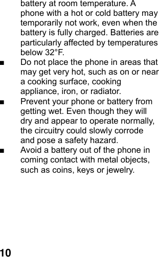  10battery at room temperature. A phone with a hot or cold battery may temporarily not work, even when the battery is fully charged. Batteries are particularly affected by temperatures below 32°F. ■  Do not place the phone in areas that may get very hot, such as on or near a cooking surface, cooking appliance, iron, or radiator. ■  Prevent your phone or battery from getting wet. Even though they will dry and appear to operate normally, the circuitry could slowly corrode and pose a safety hazard. ■  Avoid a battery out of the phone in coming contact with metal objects, such as coins, keys or jewelry.   