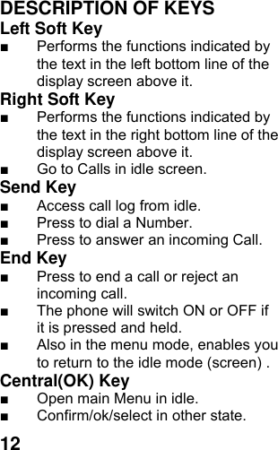  12DESCRIPTION OF KEYS Left Soft Key   ■  Performs the functions indicated by the text in the left bottom line of the display screen above it.   Right Soft Key   ■  Performs the functions indicated by the text in the right bottom line of the display screen above it. ■  Go to Calls in idle screen. Send Key   ■  Access call log from idle. ■  Press to dial a Number. ■  Press to answer an incoming Call. End Key  ■  Press to end a call or reject an incoming call.   ■  The phone will switch ON or OFF if it is pressed and held. ■  Also in the menu mode, enables you to return to the idle mode (screen) . Central(OK) Key   ■  Open main Menu in idle. ■  Confirm/ok/select in other state. 