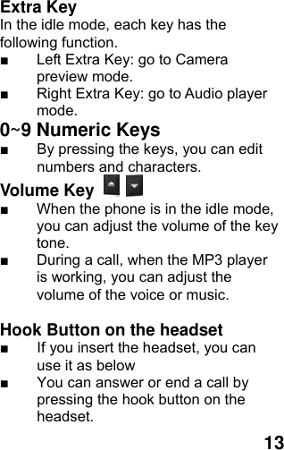  13 Extra Key   In the idle mode, each key has the following function. ■  Left Extra Key: go to Camera preview mode. ■  Right Extra Key: go to Audio player mode. 0~9 Numeric Keys         ■  By pressing the keys, you can edit numbers and characters.   Volume Key   ■  When the phone is in the idle mode, you can adjust the volume of the key tone. ■  During a call, when the MP3 player is working, you can adjust the volume of the voice or music.  Hook Button on the headset ■  If you insert the headset, you can use it as below ■  You can answer or end a call by pressing the hook button on the headset.  