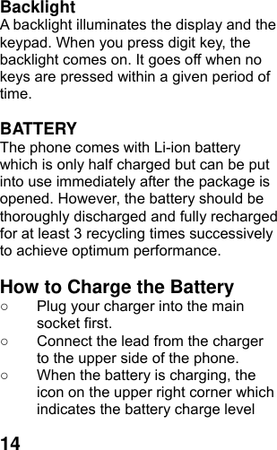  14Backlight A backlight illuminates the display and the keypad. When you press digit key, the backlight comes on. It goes off when no keys are pressed within a given period of time.  BATTERY The phone comes with Li-ion battery which is only half charged but can be put into use immediately after the package is opened. However, the battery should be thoroughly discharged and fully recharged for at least 3 recycling times successively to achieve optimum performance.  How to Charge the Battery ○  Plug your charger into the main socket first. ○  Connect the lead from the charger to the upper side of the phone. ○  When the battery is charging, the icon on the upper right corner which indicates the battery charge level 