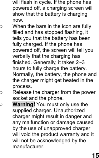  15 will flash in cycle. If the phone has powered off, a charging screen will show that the battery is charging now.  ○  When the bars in the icon are fully filled and has stopped flashing, it tells you that the battery has been fully charged. If the phone has powered off, the screen will tell you verbally that the charging has finished. Generally, it takes 2~3 hours to fully charge the battery. Normally, the battery, the phone and the charger might get heated in the process.  ○  Release the charger from the power socket and the phone. ○ Warning! You must only use the supplied charger. Unauthorized charger might result in danger and any malfunction or damage caused by the use of unapproved charger will void the product warranty and it will not be acknowledged by the manufacturer. 