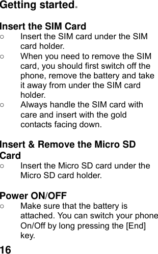  16Getting started.  Insert the SIM Card ○  Insert the SIM card under the SIM card holder. ○  When you need to remove the SIM card, you should first switch off the phone, remove the battery and take it away from under the SIM card holder. ○  Always handle the SIM card with care and insert with the gold contacts facing down.  Insert &amp; Remove the Micro SD Card ○  Insert the Micro SD card under the Micro SD card holder.  Power ON/OFF  ○  Make sure that the battery is attached. You can switch your phone On/Off by long pressing the [End] key. 