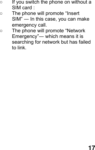  17 ○  If you switch the phone on without a SIM card : ○  The phone will promote “Insert SIM” ― In this case, you can make emergency call. ○  The phone will promote “Network Emergency”― which means it is searching for network but has failed to link.  