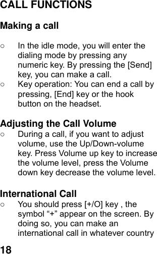  18CALL FUNCTIONS  Making a call  ○  In the idle mode, you will enter the dialing mode by pressing any numeric key. By pressing the [Send] key, you can make a call. ○  Key operation: You can end a call by pressing, [End] key or the hook button on the headset.  Adjusting the Call Volume ○  During a call, if you want to adjust volume, use the Up/Down-volume key. Press Volume up key to increase the volume level, press the Volume down key decrease the volume level.  International Call ○  You should press [+/O] key , the symbol “+” appear on the screen. By doing so, you can make an international call in whatever country 