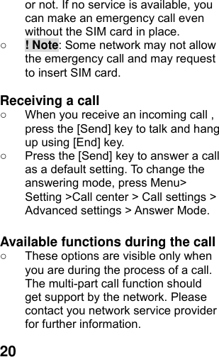  20or not. If no service is available, you can make an emergency call even without the SIM card in place.   ○ ! Note: Some network may not allow the emergency call and may request to insert SIM card.  Receiving a call ○  When you receive an incoming call , press the [Send] key to talk and hang up using [End] key. ○  Press the [Send] key to answer a call as a default setting. To change the answering mode, press Menu&gt; Setting &gt;Call center &gt; Call settings &gt; Advanced settings &gt; Answer Mode.  Available functions during the call ○  These options are visible only when you are during the process of a call. The multi-part call function should get support by the network. Please contact you network service provider for further information. 