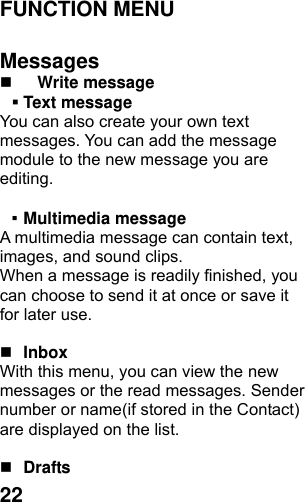  22FUNCTION MENU    Messages  Write message    Text message   You can also create your own text messages. You can add the message module to the new message you are editing.  ▪ Multimedia message A multimedia message can contain text, images, and sound clips. When a message is readily finished, you can choose to send it at once or save it for later use.     Inbox With this menu, you can view the new messages or the read messages. Sender number or name(if stored in the Contact) are displayed on the list.     Drafts  