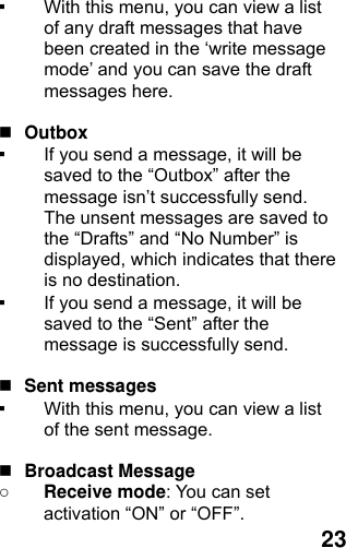  23 ▪ With this menu, you can view a list of any draft messages that have been created in the ‘write message mode’ and you can save the draft messages here.   Outbox  ▪ If you send a message, it will be saved to the “Outbox” after the message isn’t successfully send. The unsent messages are saved to the “Drafts” and “No Number” is displayed, which indicates that there is no destination. ▪ If you send a message, it will be saved to the “Sent” after the message is successfully send.     Sent messages ▪ With this menu, you can view a list of the sent message.     Broadcast Message ○ Receive mode: You can set activation “ON” or “OFF”. 