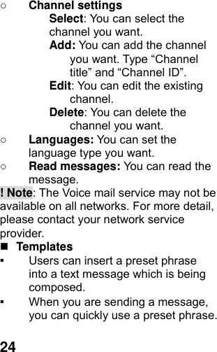  24○ Channel settings Select: You can select the channel you want. Add: You can add the channel you want. Type “Channel title” and “Channel ID”. Edit: You can edit the existing channel. Delete: You can delete the channel you want. ○ Languages: You can set the language type you want.   ○ Read messages: You can read the message. ! Note: The Voice mail service may not be available on all networks. For more detail, please contact your network service provider.  Templates  ▪ Users can insert a preset phrase into a text message which is being composed. ▪ When you are sending a message, you can quickly use a preset phrase.    