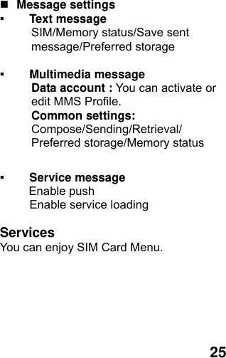  25  Message settings   ▪ Text message   SIM/Memory status/Save sent message/Preferred storage  ▪ Multimedia message Data account : You can activate or edit MMS Profile. Common settings: Compose/Sending/Retrieval/ Preferred storage/Memory status  ▪ Service message      Enable push      Enable service loading  Services You can enjoy SIM Card Menu. 