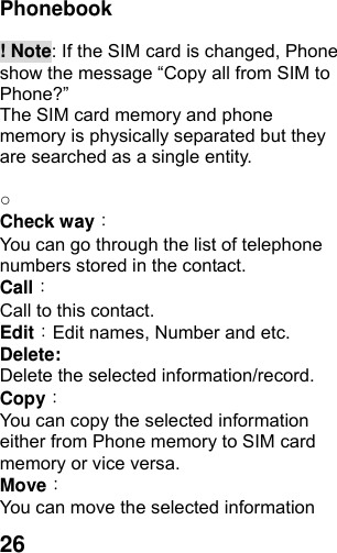  26Phonebook   ! Note: If the SIM card is changed, Phone show the message “Copy all from SIM to Phone?”  The SIM card memory and phone memory is physically separated but they are searched as a single entity.  ○   Check way： You can go through the list of telephone numbers stored in the contact. Call： Call to this contact. Edit：Edit names, Number and etc. Delete:  Delete the selected information/record. Copy： You can copy the selected information either from Phone memory to SIM card memory or vice versa. Move： You can move the selected information 