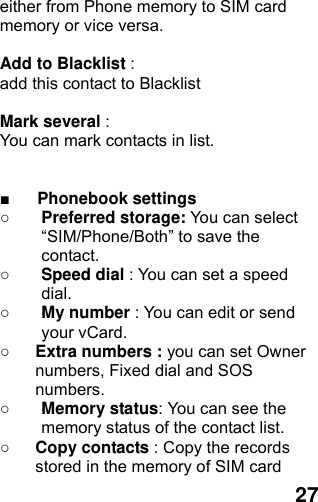  27 either from Phone memory to SIM card memory or vice versa.    Add to Blacklist :  add this contact to Blacklist  Mark several :  You can mark contacts in list.     ■ Phonebook settings   ○ Preferred storage: You can select “SIM/Phone/Both” to save the contact.  ○ Speed dial : You can set a speed dial. ○ My number : You can edit or send your vCard. ○ Extra numbers : you can set Owner numbers, Fixed dial and SOS numbers. ○ Memory status: You can see the memory status of the contact list. ○ Copy contacts : Copy the records stored in the memory of SIM card 