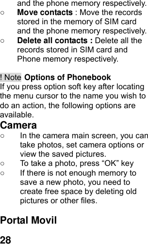  28and the phone memory respectively.   ○ Move contacts : Move the records stored in the memory of SIM card and the phone memory respectively.   ○ Delete all contacts : Delete all the records stored in SIM card and Phone memory respectively.  ! Note Options of Phonebook If you press option soft key after locating the menu cursor to the name you wish to do an action, the following options are available. Camera  ○  In the camera main screen, you can take photos, set camera options or view the saved pictures. ○  To take a photo, press “OK” key ○  If there is not enough memory to save a new photo, you need to create free space by deleting old pictures or other files.  Portal Movil 