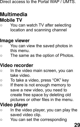  29 Direct access to the Portal WAP / UMTS.  Multimedia Mobile TV   ○  You can watch TV after selecting location and scanning channel  Image viewer   ○  You can view the saved photos in this menu.   ○  The same as the option of Photos.  Video recorder   ○  In the video main screen, you can take video. ○  To take a video, press “OK” key ○  If there is not enough memory to save a new video, you need to create free space by deleting old pictures or other files in the menu. Video player ○  In the video player, you can play the saved video clip. ○  You can set the corresponding 