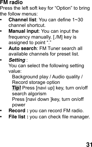  31 FM radio   Press the left soft key for “Option” to bring the follow menus: ▪ Channel list: You can define 1~30 channel shortcut. ▪ Manual input: You can input the frequency manually. [./M] key is assigned to point “.” ▪ Auto search: FM Tuner search all available channels for preset list. ▪ Setting :  You can select the following setting value: Background play / Audio quality / Record storage option Tip! Press [navi up] key, turn on/off search algorism Press [navi down ]key, turn on/off power  ▪ Record : you can record FM radio. ▪ File list : you can check file manager. 