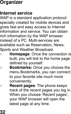  32 Organizer  Internet service WAP is a standard application protocol specially created for mobile devices and gives fast and easy access to Internet information and service. You can obtain rich information by the WAP browser instead of a PC. Multi-services are available such as Reservation, News, Sports and Weather Broadcast.   ○ Homepage: Once the connection is built, you will link to the home page defined by yourself. ○ Bookmarks: Once you choose the menu Bookmarks, you can connect to your favorite site much more conveniently. ○ Recent pages: The phone keeps track of the recent pages you log in. When you choose ‘Recent pages’, your WAP browser will open the latest page at any time. 