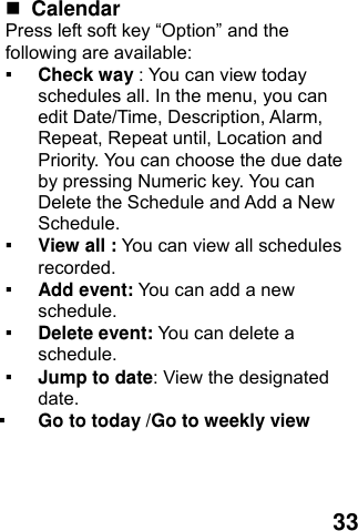  33   Calendar  Press left soft key “Option” and the following are available: ▪ Check way : You can view today schedules all. In the menu, you can edit Date/Time, Description, Alarm, Repeat, Repeat until, Location and Priority. You can choose the due date by pressing Numeric key. You can Delete the Schedule and Add a New Schedule. ▪ View all : You can view all schedules recorded. ▪ Add event: You can add a new schedule. ▪ Delete event: You can delete a schedule. ▪ Jump to date: View the designated date. ▪ Go to today /Go to weekly view 