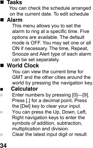  34 Tasks You can check the schedule arranged on the current date. To edit schedule  Alarm  This menu allows you to set the alarm to ring at a specific time. Five options are available. The default mode is OFF. You may set one or all ON if necessary. The time, Repeat, Snooze and Alert type of each alarm can be set separately.  World Clock   You can view the current time for GMT and the other cities around the world by pressing the navigation key. ■ Calculator ○  Enter numbers by pressing [0]—[9]. Press [.] for a decimal point. Press the [Del] key to clear your input. ○  You can press the Up, Down, Left, Right navigation keys to enter the symbols of addition, subtraction, multiplication and division. ○  Clear the latest input digit or result 