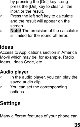  35 by pressing the [Del] key. Long press the [Del] key to clear all the input or the result. ○  Press the left soft key to calculate and the result will appear on the screen. ○ Note! The precision of the calculator is limited for the round off error.  Ideas  Access to Applications section in America Movil which may be, for example, Radio Ideas, Ideas Code, etc..  Audio player ○  In the audio player, you can play the saved audio clip. ○  You can set the corresponding options.  Settings  Many different features of your phone can 