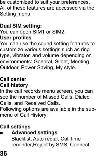  36be customized to suit your preferences. All of these features are accessed via the Setting menu.  Dual SIM setting:   You can open SIM1 or SIM2. User profiles   You can use the sound setting features to customize various settings such as ring type, vibrator, and volume depending on environments: General, Silent, Meeting. Outdoor, Power Saving, My style.  Call center   Call history   In the call records menu screen, you can see the number of Missed Calls, Dialed Calls, and Received Calls. Following options are available in the sub-menu of Call History:    Call settings   ■ Advanced settings Blacklist, Auto redial, Call time reminder,Reject by SMS, Connect 